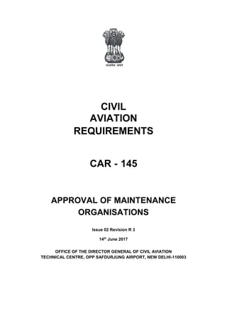 CIVIL
AVIATION
REQUIREMENTS
CAR - 145
APPROVAL OF MAINTENANCE
ORGANISATIONS
Issue 02 Revision R 3
14th
June 2017
OFFICE OF THE DIRECTOR GENERAL OF CIVIL AVIATION
TECHNICAL CENTRE, OPP SAFDURJUNG AIRPORT, NEW DELHI-110003
 