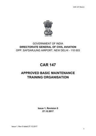 CAR 147 (Basic)
Issue 1, Rev 0 dated 27.12.2017
1
GOVERNMENT OF INDIA
DIRECTORATE GENERAL OF CIVIL AVIATION
OPP. SAFDARJUNG AIRPORT, NEW DELHI - 110 003
CAR 147
APPROVED BASIC MAINTENANCE
TRAINING ORGANISATION
Issue 1, Revision 0
27.12.2017
 