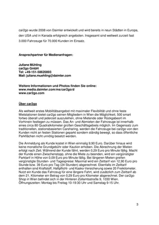 car2go wurde 2008 von Daimler entwickelt und wird bereits in neun Städten in Europa,
den USA und in Kanada erfolgreich angeboten. Insgesamt sind weltweit zurzeit fast
3.000 Fahrzeuge für 70.000 Kunden im Einsatz.



Ansprechpartner für Medienanfragen:


Juliane Mühling
car2go GmbH
Tel: +49-151-58620893
Mail: juliane.muehling@daimler.com


Weitere Informationen und Photos finden Sie online:
www.media.daimler.com/ms/car2go/d
www.car2go.com


Über car2go

Als weltweit erstes Mobilitätsangebot mit maximaler Flexibilität und ohne feste
Mietstationen bietet car2go seinen Mitgliedern in Wien die Möglichkeit, 500 smart
fortwo überall und jederzeit auszuleihen, ohne Mietende oder Rückgabeort im
Vorhinein festlegen zu müssen. Das An- und Abmieten der Fahrzeuge ist innerhalb
eines circa 80 Quadratkilometer großen Geschäftsgebiets möglich. Im Gegensatz zum
traditionellen, stationsbasierten Carsharing, werden die Fahrzeuge bei car2go von den
Kunden nicht an festen Stationen geparkt sondern ständig bewegt, so dass öffentliche
Parkflächen nicht unnötig besetzt werden.

Die Anmeldung als Kunde kostet in Wien einmalig 9,90 Euro. Darüber hinaus wird
keine monatliche Grundgebühr oder Kaution erhoben. Die Abrechnung der Mieten
erfolgt nach Zeit. Während der Kunde fährt, werden 0,29 Euro pro Minute fällig. Macht
der Kunde einen Zwischenstopp, ohne die Miete zu beenden, wird ein vergünstigter
Parktarif in Höhe von 0,09 Euro pro Minute fällig. Bei längeren Mieten greifen
vergünstigte Stunden- und Tagespreise: Maximal wird ein Zeittarif von 12,90 Euro pro
Stunde bzw. 39 Euro pro Tag (24 Stunden) abgerechnet. Ebenfalls im Zeittarif
enthalten sind Kraftstoff, Haftpflicht- und Kasko-Versicherung sowie 20 Freikilometer.
Nutzt ein Kunde das Fahrzeug für eine längere Fahrt, wird zusätzlich zum Zeittarif ab
dem 21. Kilometer ein Betrag von 0,29 Euro pro Kilometer abgerechnet. Der car2go
Shop in Wien befindet sich in der Hinteren Zollamtsstraße 9, 1030 Wien.
Öffnungszeiten: Montag bis Freitag 10-19:30 Uhr und Samstag 9-15 Uhr.




                                                                                     3
 