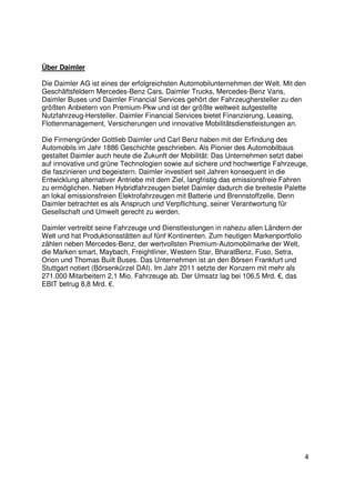 Über Daimler

Die Daimler AG ist eines der erfolgreichsten Automobilunternehmen der Welt. Mit den
Geschäftsfeldern Mercedes-Benz Cars, Daimler Trucks, Mercedes-Benz Vans,
Daimler Buses und Daimler Financial Services gehört der Fahrzeughersteller zu den
größten Anbietern von Premium-Pkw und ist der größte weltweit aufgestellte
Nutzfahrzeug-Hersteller. Daimler Financial Services bietet Finanzierung, Leasing,
Flottenmanagement, Versicherungen und innovative Mobilitätsdienstleistungen an.

Die Firmengründer Gottlieb Daimler und Carl Benz haben mit der Erfindung des
Automobils im Jahr 1886 Geschichte geschrieben. Als Pionier des Automobilbaus
gestaltet Daimler auch heute die Zukunft der Mobilität: Das Unternehmen setzt dabei
auf innovative und grüne Technologien sowie auf sichere und hochwertige Fahrzeuge,
die faszinieren und begeistern. Daimler investiert seit Jahren konsequent in die
Entwicklung alternativer Antriebe mit dem Ziel, langfristig das emissionsfreie Fahren
zu ermöglichen. Neben Hybridfahrzeugen bietet Daimler dadurch die breiteste Palette
an lokal emissionsfreien Elektrofahrzeugen mit Batterie und Brennstoffzelle. Denn
Daimler betrachtet es als Anspruch und Verpflichtung, seiner Verantwortung für
Gesellschaft und Umwelt gerecht zu werden.

Daimler vertreibt seine Fahrzeuge und Dienstleistungen in nahezu allen Ländern der
Welt und hat Produktionsstätten auf fünf Kontinenten. Zum heutigen Markenportfolio
zählen neben Mercedes-Benz, der wertvollsten Premium-Automobilmarke der Welt,
die Marken smart, Maybach, Freightliner, Western Star, BharatBenz, Fuso, Setra,
Orion und Thomas Built Buses. Das Unternehmen ist an den Börsen Frankfurt und
Stuttgart notiert (Börsenkürzel DAI). Im Jahr 2011 setzte der Konzern mit mehr als
271.000 Mitarbeitern 2,1 Mio. Fahrzeuge ab. Der Umsatz lag bei 106,5 Mrd. €, das
EBIT betrug 8,8 Mrd. €.




                                                                                     4
 