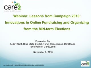 Webinar: Lessons from Campaign 2010:
Innovations in Online Fundraising and Organizing
from the Mid-term Elections
For Audio Call: 1-408-792-6300 Event Number: 666 945 083
Presented By:
Teddy Goff, Blue State Digital, Taryn Rosenkranz, DCCC and
Eric Rardin, Care2.com
November 9, 2010
 