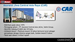CARBIZNET
Asuransi Jiwa Central Asia Raya (CAR)
- Didirikan pada tahun 1975
- Pemegang saham : PT. Asuransi Central Asia (ACA), Salim Group.
- Memiliki cabang di lebih dari 45 kota.
- Infobank Award : Platinum Award 10 tahun berturut-turut sebagai
perusahaan dengan kinerja sangat baik, Golden Award 5 tahun
- Total aset diatas 3 triliun rupiah
 