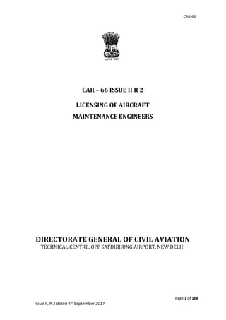 CAR-66
Page 1 of 168
Issue II, R 2 dated 4th September 2017
CAR – 66 ISSUE II R 2
LICENSING OF AIRCRAFT
MAINTENANCE ENGINEERS
DIRECTORATE GENERAL OF CIVIL AVIATION
TECHNICAL	CENTRE,	OPP	SAFDURJUNG	AIRPORT,	NEW	DELHI
 