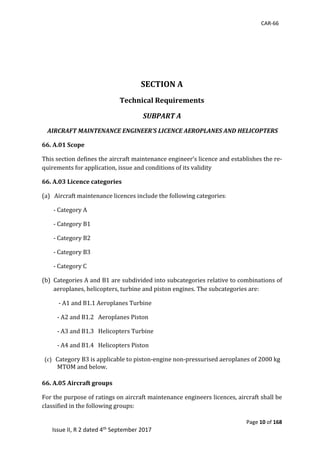 CAR-66
Page 10 of 168
Issue II, R 2 dated 4th September 2017
	 	
SECTION A
Technical Requirements
SUBPART A
AIRCRAFT MAINTENANCE ENGINEER’S LICENCE AEROPLANES AND HELICOPTERS
66. A.01 Scope
This	section	defines	the	aircraft	maintenance	engineer’s	licence	and	establishes	the	re-
quirements	for	application,	issue	and	conditions	of	its	validity	
66. A.03 Licence categories
(a)			Aircraft	maintenance	licences	include	the	following	categories:
-	Category	A	
-	Category	B1	
-	Category	B2	
-	Category	B3	
-	Category	C	
(b) Categories	A	and	B1	are	subdivided	into	subcategories	relative	to	combinations	of	
aeroplanes,	helicopters,	turbine	and	piston	engines.	The	subcategories	are:	
	-	A1	and	B1.1	Aeroplanes	Turbine	
-	A2	and	B1.2			Aeroplanes	Piston	
-	A3	and	B1.3			Helicopters	Turbine	 	
-	A4	and	B1.4			Helicopters	Piston	
		(c)			Category	B3	is	applicable	to	piston-engine	non-pressurised	aeroplanes	of	2000	kg	
MTOM	and	below.	
66. A.05 Aircraft groups
For	the	purpose	of	ratings	on	aircraft	maintenance	engineers	licences,	aircraft	shall	be	
classified	in	the	following	groups:	
 