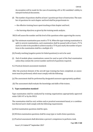 CAR-66
Page 100 of 168
Issue II, R 2 dated 4th September 2017
An	exception	will	be	made	for	the	case	of	examining	a	B1	or	B2	candidate's	ability	to	
interpret	technical	documents.	
	
(f) The	number	of	questions	shall	be	at	least	1	question	per	hour	of	instruction.	The	num-
ber	of	questions	for	each	chapter	and	level	shall	be	proportionate	to:		
	
—	the	effective	training	hours	spent	teaching	at	that	chapter	and	level,		
	
—	the	learning	objectives	as	given	by	the	training	needs	analysis.	
	
	DGCA	will	assess	the	number	and	the	level	of	the	questions	when	approving	the	course.		
	
(g)		The	minimum	examination	pass	mark	is	75	%.	When	the	type	training	examination	is	
split	in	several	examinations,	each	examination	shall	be	passed	with	at	least	a	75	%	
mark.	In	order	to	be	possible	to	achieve	exactly	a	75	%	pass	mark,	the	number	of	ques-
tions	in	the	examination	shall	be	a	multiple	of	4.		
	
(h)	Penalty	marking	(negative	points	for	failed	questions)	is	not	to	be	used.		
	
(i)			End	of	module	phase	examinations	cannot	be	used	as	part	of	the	final	examination	
unless	they	contain	the	correct	number	and	level	of	questions	required.		
	
4.2.	Practical	element	assessment	standard.	
	
	After	the	practical	element	of	the	aircraft	type	training	has	been	completed,	an	assess-
ment	must	be	performed,	which	must	comply	with	the	following:		
	
(a)	The	assessment	shall	be	performed	by	designated	assessors	appropriately	qualified.	
	
	(b)	The	assessment	shall	evaluate	the	knowledge	and	skills	of	the	trainee.		
	
5. Type examination standard
	
Type	examination	shall	be	conducted	by	training	organisations	appropriately	approved	
under	CAR-147	or	by	the	DGCA	
	
The	examination	shall	be	oral,	written	and	or	practical	assessment	based,	or	a	combina-
tion	thereof	and	it	shall	comply	with	the	following	requirements:		
	
(a)	Oral	examination	questions	shall	be	open.		
	
(b)	Written	examination	questions	shall	be	essay	type	or	multi-choice	questions.		
	
(c)	Practical	assessment	shall	determine	a	person's	competence	to	perform	a	task.		
 
