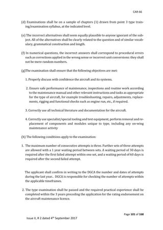 CAR-66
Page 101 of 168
Issue II, R 2 dated 4th September 2017
	
(d)	Examinations	shall	be	on	a	sample	of	chapters	(1)	drawn	from	point	3	type	train-
ing/examination	syllabus,	at	the	indicated	level.		
	
(e)	The	incorrect	alternatives	shall	seem	equally	plausible	to	anyone	ignorant	of	the	sub-
ject.	All	of	the	alternatives	shall	be	clearly	related	to	the	question	and	of	similar	vocab-
ulary,	grammatical	construction	and	length.		
	
(f)	In	numerical	questions,	the	incorrect	answers	shall	correspond	to	procedural	errors	
such	as	corrections	applied	in	the	wrong	sense	or	incorrect	unit	conversions:	they	shall	
not	be	mere	random	numbers.	
	
(g)The	examination	shall	ensure	that	the	following	objectives	are	met:	
	
1.	Properly	discuss	with	confidence	the	aircraft	and	its	systems.	
	
	2.	Ensure	safe	performance	of	maintenance,	inspections	and	routine	work	according	
to	the	maintenance	manual	and	other	relevant	instructions	and	tasks	as	appropriate	
for	the	type	of	aircraft,	for	example	troubleshooting,	repairs,	adjustments,	replace-
ments,	rigging	and	functional	checks	such	as	engine	run,	etc.,	if	required.		
	
3.	Correctly	use	all	technical	literature	and	documentation	for	the	aircraft.		
	
4.	Correctly	use	specialist/special	tooling	and	test	equipment,	perform	removal	and	re-
placement	 of	 components	 and	 modules	 unique	 to	 type,	 including	 any	 on-wing	
maintenance	activity		
	
(h)	The	following	conditions	apply	to	the	examination:	
	
1. The	maximum	number	of	consecutive	attempts	is	three.	Further	sets	of	three	attempts	
are	allowed	with	a	1	year	waiting	period	between	sets.	A	waiting	period	of	30	days	is	
required	after	the	first	failed	attempt	within	one	set,	and	a	waiting	period	of	60	days	is	
required	after	the	second	failed	attempt.		
	
	
					The	applicant	shall	confirm	in	writing	to	the	DGCA	the	number	and	dates	of	attempts	
during	the	last	year..		DGCA	is	responsible	for	checking	the	number	of	attempts	within	
the	applicable	timeframes.	
	
	2.	The	type	examination	shall	be	passed	and	the	required	practical	experience	shall	be	
completed	within	the	3	years	preceding	the	application	for	the	rating	endorsement	on	
the	aircraft	maintenance	licence.	
	
 