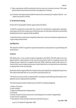 CAR-66
Page 102 of 168
Issue II, R 2 dated 4th September 2017
	3.	Type	examination	shall	be	performed	with	at	least	one	examiner	present.	The	exam-
iner(s)	shall	not	have	been	involved	in	the	applicant's	training.	
	
	(i)		A	written	and	signed	report	shall	be	made	by	the	examiner(s)	to	explain	why	the				can-
didate	has	passed	or	failed.	
		
6. On the Job Training
	
On	the	Job	Training	(OJT)	shall	be	approved	by	the	DGCA.	
	
	It	shall	be	conducted	at	and	under	the	control	of	a	maintenance	organisation	appropri-
ately	approved	for	the	maintenance	of	the	particular	aircraft	type	and	shall	be	assessed	by	
designated	assessors	appropriately	qualified.	
	
	It	shall	have	been	started	and	completed	within	the	3	years	preceding	the	application	for	
a	type	rating	endorsement.		
	
(a) Objective:				
	
The	objective	of	OJT	is	to	gain	the	required	competence	and	experience	in	performing	safe	
maintenance.		
	
Content:
	
OJT	shall	cover	a	cross	section	of	tasks	acceptable	to	the	DGCA.	The	OJT	tasks	to	be	com-
pleted	shall	be	representative	of	the	aircraft	and	systems	both	in	complexity	and	in	the	
technical	input	required	to	complete	that	task.	While	relatively	simple	tasks	may	be	in-
cluded,	other	more	complex	maintenance	tasks	shall	also	be	incorporated	and	undertaken	
as	appropriate	to	the	aircraft	type.		
	
Each	task	shall	be	signed	off	by	the	student	and	countersigned	by	a	designated	supervisor.	
The	tasks	listed	shall	refer	to	an	actual	job	card/work	sheet,	etc.	
	
	The	final	assessment	of	the	completed	OJT	is	mandatory	and	shall	be	performed	by	a	des-
ignated	assessor	appropriately	qualified.		
	
The	following	data	shall	be	addressed	on	the	OJT	worksheets/logbook:		
	
1.	Name	of	Trainee;		
2.	Date	of	Birth;	
3.	Approved	Maintenance	Organisation;	
4.	Location;		
5.	Name	of	supervisor(s)	and	assessor,	(including	licence	number	if	applicable);	
6.	Date	of	task	completion;	
7.	Description	of	task	and	job	card/work	order/tech	log,	etc.;	
 