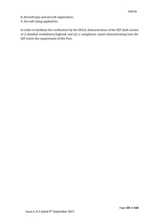 CAR-66
Page 103 of 168
Issue II, R 2 dated 4th September 2017
8.	Aircraft	type	and	aircraft	registration;	
9.	Aircraft	rating	applied	for.		
	 	
In	order	to	facilitate	the	verification	by	the	DGCA,	demonstration	of	the	OJT	shall	consist	
of	i)	detailed	worksheets/logbook	and	(ii)	a	compliance	report	demonstrating	how	the	
OJT	meets	the	requirement	of	this	Part.		
 