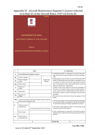 CAR-66
Page 106 of 168
Issue II, R 2 dated 4th September 2017
Appendix	VI	-	Aircraft	Maintenance	Engineer’s	Licence	referred	
to	in	Rule	61	of	the	Aircraft	Rules,	1937-CA	Form	26	
CA	26	
	
	
GOVERNMENT	OF	INDIA	
DIRECTORATE	GENERAL	OF		CIVIL	AVIATION	
	
CAR-66	
AIRCRAFT	MAINTENANCE	ENGINEER’s	LICENCE	
	
	
	
	
	
	
	
	
	
	
	
	
	
	
	
	
	
I INDIA	 IX. CONDITIONS
II. Aircraft Maintenance Engineer’s Licence
a. 	Certified	that	 holder	is	 authorized	 to	 exercise	 the	 privi-
leges	of	the	licence	as	given	in	Rule	61	of	the	Aircraft	Rules,	
1937.			
b.	Endorsement	of	aircraft	types	at	section	XII	(b)	titled	AIR-
CRAFT	TYPE	RATING	means	the	holder	is	qualified	to	issue	
a	certificate	of	release	to	service	for	such	aircraft	from	the	
date	of	endorsement	with	a	valid	authorization	issued	by	
approved	maintenance	organization.		
	c.	Holder	of	this	licence	shall	not	exercise	the	privileges	of	
the	licence	and	related	ratings	at	any	time	when	he/she	is	
aware	of	any	decrease	in	medical	fitness	which	might	ren-
der	him/her	unable	to	safely	and	properly	exercise	these	
privileges.	
d.	This	licence	is	not	valid	unless	it	bears	the	signature	of	the	
holder.	
e.	This	licence	remains	current	until	the	expiry	date	specified	
at	section	XIV	whilst	in	compliance	with	the	Aircraft	Rule	
61	and	CAR	66	unless	previously	suspended	or	revoked.		
f.	This	licence	when	endorsed	with	an	aircraft	type	rating	
meets	the	intent	of	ICAO	Annex	1.		
g.	Entry,	endorsement	or	alteration	in	the	licence	shall	be	
made	by	person	authorized	for	this	purpose	by	the	Director	
General.	
	
III. Licence		number	
STAMP	SIZE	
PHOTO	
IV.
Name	of		holder	
in	full	
	
IVa Date	of	birth	
V.
Address	of			
holder	
	
VI. Nationality	
VII. Signature	of		
Holder	
	
	
VIII.
	
Issued	in	accordance	with	the	provisions	of	the	Aircraft	Act	
1934,	and	Aircraft	Rules	1937.	
X Signature	of	Issu-
ing	Authority	
	
………………………………………………..……	
					(for	the	Director	General	of	Civil		Aviation)	
Da		Date	of	Issue:				 	
XI. Stamp	of	the	Is-
suing	Authority														
	
1 III. LIC No. 2
 