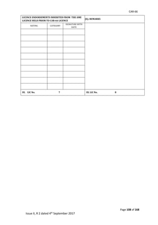 CAR-66
Page 108 of 168
Issue II, R 2 dated 4th September 2017
XIV a). LICENCE ENDORSEMENTS INHERITED FROM THE AME
LICENCE HELD PRIOR TO CAR-66 LICENCE
XIV (b). REMARKS
RATING	 CATEGORY	
SIGNATURE	WITH	
DATE	
	
	 	 	
	 	 	
	 	 	
	 	 	
	 	 	
	 	 	
	 	 	
	 	 	
	 	 	
	 	 	
III. LIC No. 7 III. LIC No. 8
	
	
	
	
	
	
	
	
	
	
	
	
	
	
	
	
	
 
