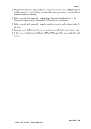 CAR-66
Page 110 of 168
Issue II, R 2 dated 4th September 2017
1. The	aircraft	maintenance	engineer’s	licence	once	issued	is	required	to	be	kept	by	the	person	
to	whom	it	applies	in	good	condition	and	who	shall	remain	accountable	for	ensuring	that	no	
unauthorized	entries	are	made.	
2. Failure	to	comply	with	paragraph	1	may	invalidate	the	document	and	could	lead	to	the	
holder	not	being	permitted	to	hold	any	CAR	-145	certification	authorization.	
	
3. Failure	to	comply	with	paragraph	1	may	also	result	in	prosecution	under	relevant	Indian	Pe-
nal	Code.	
4. Each	page	issued	shall	be	in	this	format	and	contain	the	specified	information	for	that	page.	
5. If	there	are	no	limitations	applicable,	the	LIMITATIONS	page	will	be	issued	stating	‘No	limi-
tations’.		
	
 