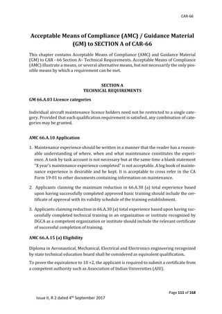 CAR-66
Page 111 of 168
Issue II, R 2 dated 4th September 2017
	 	
Acceptable Means of Compliance (AMC) / Guidance Material
(GM) to SECTION A of CAR-66
This	chapter	contains	Acceptable	Means	of	Compliance	(AMC)	and	Guidance	Material				
(GM)	to	CAR	-	66	Section	A–	Technical	Requirements.	Acceptable	Means	of	Compliance	
(AMC)	illustrate	a	means,	or	several	alternative	means,	but	not	necessarily	the	only	pos-
sible	means	by	which	a	requirement	can	be	met.	
	
SECTION A
TECHNICAL REQUIREMENTS
GM 66.A.03 Licence categories
Individual	aircraft	maintenance	licence	holders	need	not	be	restricted	to	a	single	cate-
gory.	Provided	that	each	qualification	requirement	is	satisfied,	any	combination	of	cate-
gories	may	be	granted.	
AMC 66.A.10 Application
1.		Maintenance	experience	should	be	written	in	a	manner	that	the	reader	has	a	reason-
able	understanding	of	where,	when	and	what	maintenance	constitutes	the	experi-
ence.	A	task	by	task	account	is	not	necessary	but	at	the	same	time	a	blank	statement	
“X	year’s	maintenance	experience	completed”	is	not	acceptable.	A	log	book	of	mainte-
nance	experience	is	desirable	and	be	kept.	It	is	acceptable	to	cross	refer	in	the	CA	
Form	19-01	to	other	documents	containing	information	on	maintenance.		
2.		Applicants	claiming	the	maximum	reduction	in	66.A.30	(a)	total	experience	based	
upon	having	successfully	completed	approved	basic	training	should	include	the	cer-
tificate	of	approval	with	its	validity	schedule	of	the	training	establishment.		
3.		Applicants	claiming	reduction	in	66.A.30	(a)	total	experience	based	upon	having	suc-
cessfully	completed	technical	training	in	an	organization	or	institute	recognized	by	
DGCA	as	a	competent	organization	or	institute	should	include	the	relevant	certificate	
of	successful	completion	of	training.
AMC 66.A.15 (a) Eligibility
Diploma	in	Aeronautical,	Mechanical,	Electrical	and	Electronics	engineering	recognized	
by	state	technical	education	board	shall	be	considered	as	equivalent	qualification.
To	prove	the	equivalence	to	10	+2,	the	applicant	is	required	to	submit	a	certificate	from	
a	competent	authority	such	as	Association	of	Indian	Universities	(AIU).	
	
	
 