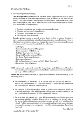 CAR-66
Page 112 of 168
Issue II, R 2 dated 4th September 2017
GM 66.A.20 (a) Privileges
1. The	following	definitions	apply:	
Electrical system	means	the	aircraft	electrical	power	supply	source,	plus	the	distri-
bution	system	to	the	different	components	contained	in	the	aircraft	and	relevant	con-
nectors.	Lighting	systems	are	also	included	in	this	definition.	When	working	on	cables	
and	connectors	which	are	part	of	these	electrical	systems,	the	following	typical	prac-
tices	are	included	in	the	privileges:	
	
 Continuity,	insulation	and	bonding	techniques	and	testing;	
 Crimping	and	testing	of	crimped	joints;	
 Connector	pin	removal	and	insertion;	
 Wiring	protection	techniques.	
Avionics system	 means	 an	 aircraft	 system	 that	 transfers,	 processes,	 displays	 or	
stores	analogue	or	digital	data	using	data	lines,	data	buses,	coaxial	cables,	wireless	or	
other	data	transmission	medium,	and	includes	the	system’s	components	and	connect-
ors.	Examples	of	avionics	systems	include	the	following:	
 	Autoflight;	
 	Communication,	Radar	and	Navigation;	
 	Instruments	(see	NOTE	below);	
 	In-Flight	Entertainment	Systems;	
 	Integrated	Modular	Avionics	(IMA);	
 	On-Board	Maintenance	Systems;	
 	Information	Systems;	
 	Fly-by-Wire	Systems	(related	to	ATA27	“Flight	Controls”);	
 	Fibre	Optic	Control	Systems.	
	
NOTE: Instruments are formally included in the privileges of the B2 licence holders. How-
ever, maintenance on electromechanical and pitot-static components may also be re-
leased by a B1 license holder.
Simple test	means	a	test	described	in	approved	maintenance	data	and	meeting	all	the	
following	criteria:	
	
 The	serviceability	of	the	system	can	be	verified	using	aircraft	controls,	switches,	
					Built-in	Test	Equipment	(BITE),	Central	Maintenance	Computer	(CMC)	or	external	
test	equipment	not	involving	special	training.	
	
 The	outcome	of	the	test	is	a	unique	go–no	go	indication	or	parameter,	which	can	
be	a	single	value	or	a	value	within	an	interval	tolerance.	No	interpretation	of	the	
test	result	or	interdependence	of	different	values	is	allowed.	
	
 The	 test	 does	 not	 involve	 more	 than	 10	 actions	 as	 described	 in	 the	 approved	
maintenance	data	(not	including	those	required	to	configure	the	aircraft	prior	to	
the	test,	i.e.	jacking,	flaps	down,	etc.,	or	to	return	the	aircraft	to	its	initial	configu-
ration).	Pushing	a	control,	switch	or	button,	and	reading	the	corresponding	out-
come	may	be	considered	as	a	single	step	even	if	the	maintenance	data	shows	them	
separated.	
 