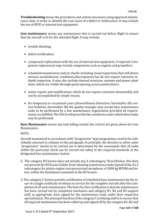 CAR-66
Page 113 of 168
Issue II, R 2 dated 4th September 2017
Troubleshooting	means	the	procedures	and	actions	necessary	using	approved	mainte-
nance	data,	in	order	to	identify	the	root	cause	of	a	defect	or	malfunction.	It	may	include	
the	use	of	BITE	or	external	test	equipment.	
	
Line maintenance means	any	maintenance	that	is	carried	out	before	flight	to	ensure	
that	the	aircraft	is	fit	for	the	intended	flight.	It	may	include:	
	
 trouble	shooting;	
	
 defect	rectification;	
	
 component	replacement	with	the	use	of	external	test	equipment,	if	required.	Com-
ponent	replacement	may	include	components	such	as	engines	and	propellers;	
	
 scheduled	maintenance	and/or	checks	including	visual	inspections	that	will	detect	
obvious	unsatisfactory	conditions/discrepancies	but	do	not	require	extensive	in-
depth	inspection.	It	may	also	include	internal	structure,	systems	and	power	plant	
items	which	are	visible	through	quick	opening	access	panels/doors;	
	
 minor	repairs	and	modifications	which	do	not	require	extensive	disassembly	and	
can	be	accomplished	by	simple	means;	
	
 for	temporary	or	occasional	cases	(Airworthiness	Directives,	hereinafter	AD;	ser-
vice	bulletins,	hereinafter	SB)	the	quality	manager	may	accept	base	maintenance	
tasks	to	be	performed	by	a	line	maintenance	organisation	provided	all	require-
ments	are	fulfilled.	The	DGCA	will	prescribe	the	conditions	under	which	these	tasks	
may	be	performed.		
Base Maintenance	means	any	task	falling	outside	the	criteria	are	given	above	for	Line	
Maintenance.	
NOTE:	
Aircraft	maintained	in	accordance	with	“progressive”	type	programmes	need	to	be	indi-
vidually	assessed	in	relation	to	this	paragraph.	In	principle,	the	decision	to	allow	some	
“progressive”	checks	to	be	carried	out	is	determined	by	the	assessment	that	all	tasks	
within	the	particular	check	can	be	carried	out	safely	to	the	required	standards	at	the	
designated	line	maintenance	station.	
	
2.		The	category	B3	licence	does	not	include	any	A	subcategory.	Nevertheless,	this	does	
not	prevent	the	B3	licence	holder	from	releasing	maintenance	tasks	typical	of	the	A1.2	
subcategory	for	piston-engine	non-pressurized	aeroplanes	of	2000	kg	MTOM	and	be-
low,	within	the	limitations	contained	in	the	B3	licence.	
	
3.	The	category	C	licence	permits	certification	of	scheduled	base	maintenance	by	the	is-
sue	of	a	single	certificate	of	release	to	service	for	the	complete	aircraft	after	the	com-
pletion	of	all	such	maintenance.	The	basis	for	this	certification	is	that	the	maintenance	
has	been	carried	out	by	competent	mechanics	and	category	B1,	B2	and	B3	support	
staff,	as	appropriate,	have	signed	for	the	maintenance	tasks	under	their	respective	
specialization.	The	principal	function	of	the	category	C	certifying	staff	is	to	ensure	that	
all	required	maintenance	has	been	called	up	and	signed	off	by	the	category	B1,	B2	and	
 