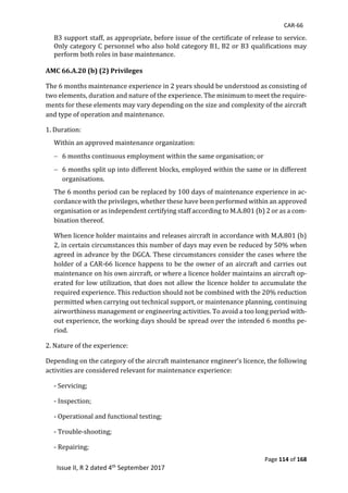 CAR-66
Page 114 of 168
Issue II, R 2 dated 4th September 2017
B3	support	staff,	as	appropriate,	before	issue	of	the	certificate	of	release	to	service.	
Only	category	C	personnel	who	also	hold	category	B1,	B2	or	B3	qualifications	may	
perform	both	roles	in	base	maintenance.	
	
AMC 66.A.20 (b) (2) Privileges
The	6	months	maintenance	experience	in	2	years	should	be	understood	as	consisting	of	
two	elements,	duration	and	nature	of	the	experience.	The	minimum	to	meet	the	require-
ments	for	these	elements	may	vary	depending	on	the	size	and	complexity	of	the	aircraft	
and	type	of	operation	and	maintenance.	
1.	Duration:	
Within	an	approved	maintenance	organization:	
 6	months	continuous	employment	within	the	same	organisation;	or	
 6	months	split	up	into	different	blocks,	employed	within	the	same	or	in	different	
organisations.	
The	6	months	period	can	be	replaced	by	100	days	of	maintenance	experience	in	ac-
cordance	with	the	privileges,	whether	these	have	been	performed	within	an	approved	
organisation	or	as	independent	certifying	staff	according	to	M.A.801	(b)	2	or	as	a	com-
bination	thereof.	
When	licence	holder	maintains	and	releases	aircraft	in	accordance	with	M.A.801	(b)	
2,	in	certain	circumstances	this	number	of	days	may	even	be	reduced	by	50%	when	
agreed	in	advance	by	the	DGCA.	These	circumstances	consider	the	cases	where	the	
holder	of	a	CAR-66	licence	happens	to	be	the	owner	of	an	aircraft	and	carries	out	
maintenance	on	his	own	aircraft,	or	where	a	licence	holder	maintains	an	aircraft	op-
erated	for	low	utilization,	that	does	not	allow	the	licence	holder	to	accumulate	the	
required	experience.	This	reduction	should	not	be	combined	with	the	20%	reduction	
permitted	when	carrying	out	technical	support,	or	maintenance	planning,	continuing	
airworthiness	management	or	engineering	activities.	To	avoid	a	too	long	period	with-
out	experience,	the	working	days	should	be	spread	over	the	intended	6	months	pe-
riod.	
2.	Nature	of	the	experience:	
Depending	on	the	category	of	the	aircraft	maintenance	engineer’s	licence,	the	following	
activities	are	considered	relevant	for	maintenance	experience:	
-	Servicing;	
-	Inspection;	
-	Operational	and	functional	testing;	
-	Trouble-shooting;	
-	Repairing;	
 