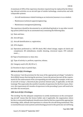 CAR-66
Page 116 of 168
Issue II, R 2 dated 4th September 2017
A	maximum	of	20%	of	the	experience	duration	required	may	be	replaced	by	the	follow-
ing	relevant	activities	on	an	aircraft	type	of	similar	technology,	construction	and	with	
comparable	systems:	
 Aircraft	maintenance	related	training	as	an	instructor/assessor	or	as	a	student;	
 Maintenance	technical	support/engineering;	
 Maintenance	management/planning.	
The	experience	should	be	documented	in	an	individual	log	book	or	in	any	other	record-
ing	system	(which	may	be	an	automated	one)	containing	the	following	data:	
(a) Date	and	time;	
(b) Aircraft	type;	
(c) Aircraft	identification	i.e.	registration;	
(d) ATA	chapter;	
(e) Operation	performed	i.e.	100	FH	check,	MLG	wheel	change,	engine	oil	check	and	
complement,	 SB	 embodiment,	 trouble	 shooting,	 structural	 repair,	 STC	 embodi-
ment…;	
(f)	Type	of	maintenance	i.e.	base,	line;	
(g) Type	of	activity	i.e.	perform,	supervise,	release;	
(h) Category	used	A,	B1,	B2,	B3	or	C. 	
(i)	Duration	in	days	or	partial-days.	
GM 66.A.20 (b) 2 Privileges
The	sentence	“met	the	provision	for	the	issue	of	the	appropriate	privileges”	included	in	
66.A.20(b)2	means	that	during	the	previous	2	years	the	person	has	met	all	the	require-
ments	for	the	endorsement	of	the	corresponding	aircraft	rating	(for	example,	in	the	case	
of	aircraft	in	Group	1,	theoretical	plus	practical	element	plus,	if	applicable,	on-the-job	
training).	This	supersedes	the	need	for	6	months	of	experience	for	the	first	2	years.	How-
ever,	the	requirement	of	6	months	of	experience	in	the	preceding	2	years	will	need	to	be	
met	after	the	second	year.	
AMC 66.A.20 (b) 3 Privileges
The	wording	“has	the	adequate	competence	to	certify	maintenance	on	the	correspond-
ing	aircraft”	means	that	the	licence	holder	and,	if	applicable,	the	organisation	where	
he/she	is	contracted/employed,	should	ensure	that	he/she	has	acquired	the	appropriate	
knowledge,	skills,	attitude	and	experience	to	release	the	aircraft	being	maintained.	This	
is	essential	because	some	systems	and	technology	present	in	the	particular	aircraft	being	
 