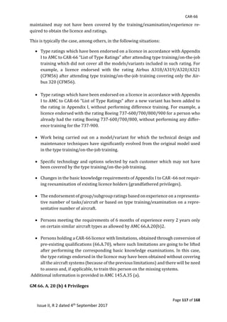 CAR-66
Page 117 of 168
Issue II, R 2 dated 4th September 2017
maintained	 may	 not	 have	 been	 covered	 by	 the	 training/examination/experience	 re-
quired	to	obtain	the	licence	and	ratings.	
This	is	typically	the	case,	among	others,	in	the	following	situations:	
 Type	ratings	which	have	been	endorsed	on	a	licence	in	accordance	with	Appendix	
I	to	AMC	to	CAR-66	“List	of	Type	Ratings”	after	attending	type	training/on-the-job	
training	which	did	not	cover	all	the	models/variants	included	in	such	rating.	For	
example,	 a	 licence	 endorsed	 with	 the	 rating	 Airbus	 A318/A319/A320/A321	
(CFM56)	after	attending	type	training/on-the-job	training	covering	only	the	Air-
bus	320	(CFM56).	
	
 Type	ratings	which	have	been	endorsed	on	a	licence	in	accordance	with	Appendix	
I	to	AMC	to	CAR-66	“List	of	Type	Ratings”	after	a	new	variant	has	been	added	to	
the	rating	in	Appendix	I,	without	performing	difference	training.	For	example,	a	
licence	endorsed	with	the	rating	Boeing	737-600/700/800/900	for	a	person	who	
already	had	the	rating	Boeing	737-600/700/800,	without	performing	any	differ-
ence	training	for	the	737-900.	
	
 Work	being	carried	out	on	a	model/variant	for	which	the	technical	design	and	
maintenance	techniques	have	significantly	evolved	from	the	original	model	used	
in	the	type	training/on-the-job	training.	
	
 Specific	technology	and	options	selected	by	each	customer	which	may	not	have	
been	covered	by	the	type	training/on-the-job	training.	
	
 Changes	in	the	basic	knowledge	requirements	of	Appendix	I	to	CAR	-66	not	requir-
ing	reexamination	of	existing	licence	holders	(grandfathered	privileges).	
	
 The	endorsement	of	group/subgroup	ratings	based	on	experience	on	a	representa-
tive	number	of	tasks/aircraft	or	based	on	type	training/examination	on	a	repre-
sentative	number	of	aircraft.	
	
 Persons	meeting	the	requirements	of	6	months	of	experience	every	2	years	only	
on	certain	similar	aircraft	types	as	allowed	by	AMC	66.A.20(b)2.	
	
 Persons	holding	a	CAR-66	licence	with	limitations,	obtained	through	conversion	of	
pre-existing	qualifications	(66.A.70),	where	such	limitations	are	going	to	be	lifted	
after	performing	the	corresponding	basic	knowledge	examinations.	In	this	case,	
the	type	ratings	endorsed	in	the	licence	may	have	been	obtained	without	covering	
all	the	aircraft	systems	(because	of	the	previous	limitations)	and	there	will	be	need	
to	assess	and,	if	applicable,	to	train	this	person	on	the	missing	systems.	
	Additional	information	is	provided	in	AMC	145.A.35	(a).		
GM 66. A. 20 (b) 4 Privileges
 