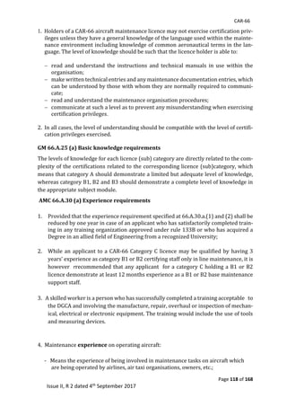 CAR-66
Page 118 of 168
Issue II, R 2 dated 4th September 2017
1.		Holders	of	a	CAR-66	aircraft	maintenance	licence	may	not	exercise	certification	priv-
ileges	unless	they	have	a	general	knowledge	of	the	language	used	within	the	mainte-
nance	environment	including	knowledge	of	common	aeronautical	terms	in	the	lan-
guage.	The	level	of	knowledge	should	be	such	that	the	licence	holder	is	able	to:	
	
 read	 and	 understand	 the	 instructions	 and	 technical	 manuals	 in	 use	 within	 the								
organisation;	
 make	written	technical	entries	and	any	maintenance	documentation	entries,	which	
can	be	understood	by	those	with	whom	they	are	normally	required	to	communi-
cate;	
 read	and	understand	the	maintenance	organisation	procedures;	
 communicate	at	such	a	level	as	to	prevent	any	misunderstanding	when	exercising	
certification	privileges.
2. In	all	cases,	the	level	of	understanding	should	be	compatible	with	the	level	of	certifi-
cation	privileges	exercised.	
	
GM 66.A.25 (a) Basic knowledge requirements
The	levels	of	knowledge	for	each	licence	(sub)	category	are	directly	related	to	the	com-
plexity	of	the	certifications	related	to	the	corresponding	licence	(sub)category,	which	
means	that	category	A	should	demonstrate	a	limited	but	adequate	level	of	knowledge,	
whereas	category	B1,	B2	and	B3	should	demonstrate	a	complete	level	of	knowledge	in	
the	appropriate	subject	module.	
AMC 66.A.30 (a) Experience requirements
1. Provided	that	the	experience	requirement	specified	at	66.A.30.a.(1)	and	(2)	shall	be	
reduced	by	one	year	in	case	of	an	applicant	who	has	satisfactorily	completed	train-
ing	in	any	training	organization	approved	under	rule	133B	or	who	has	acquired	a	
Degree	in	an	allied	field	of	Engineering	from	a	recognized	University;	
	
2. While	an	applicant	to	a	CAR-66	Category	C	licence	may	be	qualified	by	having	3	
years’	experience	as	category	B1	or	B2	certifying	staff	only	in	line	maintenance,	it	is	
however		rrecommended	that	any	applicant		for	a	category	C	holding	a	B1	or	B2	
licence	demonstrate	at	least	12	months	experience	as	a	B1	or	B2	base	maintenance	
support	staff.		
	
3.			A	skilled	worker	is	a	person	who	has	successfully	completed	a	training	acceptable			to	
the	DGCA	and	involving	the	manufacture,	repair,	overhaul	or	inspection	of	mechan-
ical,	electrical	or	electronic	equipment.	The	training	would	include	the	use	of	tools	
and	measuring	devices.	
	
	
4.		Maintenance	experience	on	operating	aircraft:	
	
-			Means	the	experience	of	being	involved	in	maintenance	tasks	on	aircraft	which	
are	being	operated	by	airlines,	air	taxi	organisations,	owners,	etc.;	
 