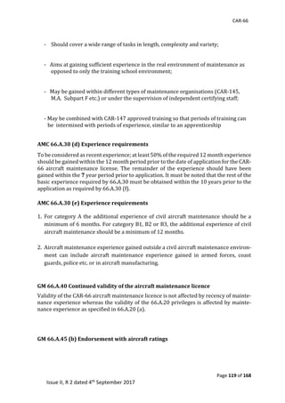 CAR-66
Page 119 of 168
Issue II, R 2 dated 4th September 2017
	
	
-				Should	cover	a	wide	range	of	tasks	in	length,	complexity	and	variety;	
	
	
-			Aims	at	gaining	sufficient	experience	in	the	real	environment	of	maintenance	as	
opposed	to	only	the	training	school	environment;	
	
	
-			May	be	gained	within	different	types	of	maintenance	organisations	(CAR-145,	
M.A.		Subpart	F	etc.)	or	under	the	supervision	of	independent	certifying	staff;	
	
	
-	May	be	combined	with	CAR-147	approved	training	so	that	periods	of	training	can	
be		intermixed	with	periods	of	experience,	similar	to	an	apprenticeship	
	
AMC 66.A.30 (d) Experience requirements		
To	be	considered	as	recent	experience;	at	least	50%	of	the	required	12	month	experience	
should	be	gained	within	the	12	month	period	prior	to	the	date	of	application	for	the	CAR-
66	 aircraft	 maintenance	 license.	 The	 remainder	 of	 the	 experience	 should	 have	 been	
gained	within	the	7 year	period	prior	to	application. It	must	be	noted	that	the	rest	of	the	
basic	experience	required	by	66.A.30	must	be	obtained	within	the	10	years	prior	to	the	
application	as	required	by	66.A.30	(f).	
AMC 66.A.30 (e) Experience requirements
1. For	category	A	the	additional	experience	of	civil	aircraft	maintenance	should	be	a	
minimum	of	6	months.	For	category	B1,	B2	or	B3,	the	additional	experience	of	civil	
aircraft	maintenance	should	be	a	minimum	of	12	months.	
	
2. Aircraft	maintenance	experience	gained	outside	a	civil	aircraft	maintenance	environ-
ment	 can	 include	 aircraft	 maintenance	 experience	 gained	 in	 armed	 forces,	 coast	
guards,	police	etc.	or	in	aircraft	manufacturing.	
	
	
GM 66.A.40 Continued validity of the aircraft maintenance licence
Validity	of	the	CAR-66	aircraft	maintenance	licence	is	not	affected	by	recency	of	mainte-
nance	experience	whereas	the	validity	of	the	66.A.20	privileges	is	affected	by	mainte-
nance	experience	as	specified	in	66.A.20	(a).	
	
GM 66.A.45 (b) Endorsement with aircraft ratings
 