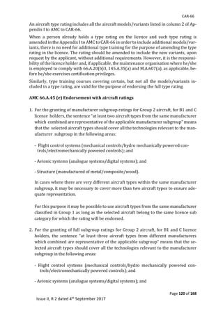 CAR-66
Page 120 of 168
Issue II, R 2 dated 4th September 2017
An	aircraft	type	rating	includes	all	the	aircraft	models/variants	listed	in	column	2	of	Ap-
pendix	I	to	AMC	to	CAR-66.	
When	 a	 person	 already	 holds	 a	 type	 rating	 on	 the	 licence	 and	 such	 type	 rating	 is	
amended	in	the	Appendix	I	to	AMC	to	CAR-66	in	order	to	include	additional	models/var-
iants,	there	is	no	need	for	additional	type	training	for	the	purpose	of	amending	the	type	
rating	in	the	licence.	The	rating	should	be	amended	to	include	the	new	variants,	upon	
request	by	the	applicant,	without	additional	requirements.	However,	it	is	the	responsi-
bility	of	the	licence	holder	and,	if	applicable,	the	maintenance	organisation	where	he/she	
is	employed	to	comply	with	66.A.20(b)3,	145.A.35(a)	and	M.A.607(a),	as	applicable,	be-
fore	he/she	exercises	certification	privileges.	
Similarly,	 type	 training	 courses	 covering	 certain,	 but	 not	 all	 the	 models/variants	 in-
cluded	in	a	type	rating,	are	valid	for	the	purpose	of	endorsing	the	full	type	rating		
	
AMC 66.A.45 (e) Endorsement with aircraft ratings
	
1. For	the	granting	of	manufacturer	subgroup	ratings	for	Group	2	aircraft,	for	B1	and	C	
licence		holders,	the	sentence	“at	least	two	aircraft	types	from	the	same	manufacturer	
which		combined	are	representative	of	the	applicable	manufacturer	subgroup”	means	
that	the		selected	aircraft	types	should	cover	all	the	technologies	relevant	to	the	man-
ufacturer		subgroup	in	the	following	areas:	
	
-		Flight	control	systems	(mechanical	controls/hydro	mechanically	powered	con-
trols/electromechanically	powered	controls);	and	
	
-	Avionic	systems	(analogue	systems/digital	systems);	and	
	
-	Structure	(manufactured	of	metal/composite/wood).	
	
In	cases	where	there	are	very	different	aircraft	types	within	the	same	manufacturer	
subgroup,	it	may	be	necessary	to	cover	more	than	two	aircraft	types	to	ensure	ade-
quate	representation.		
	
For	this	purpose	it	may	be	possible	to	use	aircraft	types	from	the	same	manufacturer	
classified	in	Group	1	as	long	as	the	selected	aircraft	belong	to	the	same	licence	sub	
category	for	which	the	rating	will	be	endorsed.	
	
2. For	the	granting	of	full	subgroup	ratings	for	Group	2	aircraft,	for	B1	and	C	licence	
holders,	 the	 sentence	 “at	 least	 three	 aircraft	 types	 from	 different	 manufacturers	
which	combined	are	representative	of	the	applicable	subgroup”	means	that	the	se-
lected	aircraft	types	should	cover	all	the	technologies	relevant	to	the	manufacturer	
subgroup	in	the	following	areas:		
	
-	 Flight	 control	 systems	 (mechanical	 controls/hydro	 mechanically	 powered	 con-
trols/electromechanically	powered	controls);	and	
	
-	Avionic	systems	(analogue	systems/digital	systems);	and	
	
 