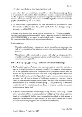 CAR-66
Page 121 of 168
Issue II, R 2 dated 4th September 2017
-	Structure	(manufactured	of	metal/composite/wood).	
	
In	cases	where	there	are	very	different	aircraft	types	within	the	same	subgroup,	it	may	
be	necessary	to	cover	more	than	three	aircraft	types	to	ensure	adequate	representation.	
For	this	purpose	it	may	be	possible	to	use	aircraft	types	from	different	manufacturers	
classified	in	Group	1	as	long	as	the	selected	aircraft	belong	to	the	same	licence	subcate-
gory	for	which	the	rating	will	be	endorsed.	
	
3. For	manufacturer	subgroup	ratings,	the	term	“manufacturer”	means	the	TC	holder	
defined	in	the	certification	data	sheet,	which	is	reflected	in	the	list	of	type	ratings	in	
Appendix	I	to	AMC	to	CAR-66.	
	
In	the	case	of	an	aircraft	rating	where	the	type	rating	refers	to	a	TC	holder	made	of	a	
Combination	of	two	manufacturers	which	produce	a	similar	aircraft	(i.e.	AGUSTA/BEL-
LELICOPTER	TEXTRON	or	any	case	of	aircraft	similarly	built	by	another	manufacturer),	
this	combination	should	be	considered	as	one	manufacturer.	
	
As	a	consequence:	
	
 When	a	licence	holder	gets	a	manufacturer	type	or	a	manufacturer	subgroup	rating	
made	of	a	combination	of	manufacturers,	it	covers	the	combination	of	such	manu-
facturers.	
	
 When	a	licence	holder	who	intends	to	endorse	a	full	subgroup	rating	selects	three	
aircraft	from	different	manufacturers,	this	means	from	different	combinations	of	
manufacturers	as	applicable.	
	
AMC 66.A.45 (d), (e) 3, (f) 1 and (g) 1 Endorsement with aircraft ratings
1 	The	“practical	experience”	should	cover	a	representative	cross	section	including	at	
least	50	%	of	tasks	contained	in	Appendix	II	to	AMC	relevant	to	the	licence	category	
and	to	the	applicable	aircraft	type	ratings	or	aircraft	(sub)	group	ratings	being	en-
dorsed.	This	experience	should	cover	tasks	from	each	paragraph	of	the	Appendix	II	
list.	Other	tasks	than	those	in	the	Appendix	II	may	be	considered	as	a	replacement	
when	they	are	relevant.	In	the	case	of	(sub)group	ratings,	this	experience	may	be	
shown	by	covering	one	or	several	aircraft	types	of	the	applicable	(sub)group	and	may	
include	experience	on	aircraft	classified	in	group	1,	2	and/or	3	as	long	as	the	experi-
ence	is	relevant.	The	practical	experience	should	be	obtained	under	the	supervision	
of	authorised	certifying	staff.	
	
2 	In	the	case	of	endorsement	of	individual	type	ratings	for	Group	2	and	Group	3	aircraft,	
for	the	second	aircraft	type	of	each	manufacturer	(sub)	group	the	practical	experience	
should	be	reduced	to	30	%	of	the	tasks	contained	in	Appendix	II	to	AMC	relevant	to	
the	licence	category	and	to	the	applicable	aircraft	type.	For	subsequent	aircraft	types	
of	each	manufacturer	(sub)	group	this	should	be	reduced	to	20	%.	
	
 
