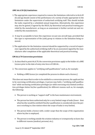 CAR-66
Page 124 of 168
Issue II, R 2 dated 4th September 2017
AMC 66.A.50 (b) Limitations
1.	The	appropriate	experience	required	to	remove	the	limitations	referred	to	in	66.A.45	
(f)	and	(g)	should	consist	of	the	performance	of	a	variety	of	tasks	appropriate	to	the	
limitations	under	the	supervision	of	authorised	certifying	staff.	This	should	include	
the	tasks	required	by	a	scheduled	annual	inspection.	Alternatively,	this	experience	
may	also	be	gained,	if	agreed	by	the	DGCA,	by	theoretical	and	practical	training	pro-
vided	by	the	manufacturer,	as	long	as	an	assessment	is	further	carried	out	and	rec-
orded	by	this	manufacturer.	
	
2.		It	may	be	acceptable	to	have	this	experience	on	just	one	aircraft	type,	provided	that	
this	type	is	representative	of	the	(sub)	group	in	relation	to	the	limitation	being	re-
moved.	
	
3.	The	application	for	the	limitation	removal	should	be	supported	by	a	record	of	experi-
ence	signed	by	the	authorised	certifying	staff	or	by	an	assessment	signed	by	the	man-
ufacturer	after	completion	of	the	applicable	theoretical	and	practical	training.	
GM 66.A.70 Conversion provisions
	
1. As	described	in	point	66.A.70,	the	conversion	provisions	apply	to	the	holder	of	a	AME	
Licence	prior	to	the	date	of	entry	into	force	of	CAR-66.	.
2. The	conversion	applies	to	“certifying	staff	qualifications”	such	as,	for	example:	
	
 Holding	a	AME	licence	(or	completed	the	process	to	obtain	such	a	licence;)	
	
This	does	not	mean	that	in	order	to	be	entitled	to	a	conversion	process,	the	applicant	has	
to	be	exercising	certification	privileges.	A	person	may	hold	a	“certifying	staff	qualifica-
tion”	while	not	having	certification	privileges	(or	while	exercising	very	limited	certifica-
tion	privileges	below	his/her	qualification)	for	different	reasons	such	as,	for	example,	
the	following:	
	
 The	person	is	working	as	“support	staff”	in	the	base	maintenance	environment;	
	
 The	person	has	been	authorised	only	for	a	very	limited	range	of	tasks	(lower			than	
what	he/she	would	be	entitled	if	his/her	qualification	is	considered)	since	the	per-
son	is	working	in	a	line	station	where	the	scope	of	tasks	is	very	limited;	
	
 The	person	holds	a	licence	with	a	wider	scope	than	the	scope	of	the	organisation	
where	he/she	is	employed;	
	
 The	person	is	working	outside	the	aviation	industry	or	is	temporarily	on	leave	due	
to	different	reasons	(medical,	personal,	etc.).	
 