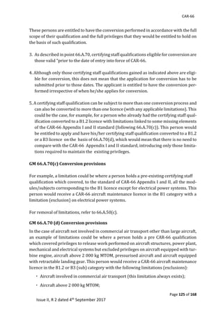 CAR-66
Page 125 of 168
Issue II, R 2 dated 4th September 2017
	
								These	persons	are	entitled	to	have	the	conversion	performed	in	accordance	with	the	full	
scope	of	their	qualification	and	the	full	privileges	that	they	would	be	entitled	to	hold	on	
the	basis	of	such	qualification.	
	
3. As	described	in	point	66.A.70,	certifying	staff	qualifications	eligible	for	conversion	are	
those	valid	“prior	to	the	date	of	entry	into	force	of	CAR-66.	
	
4.	Although	only	those	certifying	staff	qualifications	gained	as	indicated	above	are	eligi-
ble	for	conversion,	this	does	not	mean	that	the	application	for	conversion	has	to	be	
submitted	prior	to	those	dates.	The	applicant	is	entitled	to	have	the	conversion	per-
formed	irrespective	of	when	he/she	applies	for	conversion.	
	
5.	A	certifying	staff	qualification	can	be	subject	to	more	than	one	conversion	process	and	
can	also	be	converted	to	more	than	one	licence	(with	any	applicable	limitations).	This	
could	be	the	case,	for	example,	for	a	person	who	already	had	the	certifying	staff	qual-
ification	converted	to	a	B1.2	licence	with	limitations	linked	to	some	missing	elements	
of	the	CAR-66	Appendix	I	and	II	standard	(following	66.A.70(c)).	This	person	would	
be	entitled	to	apply	and	have	his/her	certifying	staff	qualification	converted	to	a	B1.2	
or	a	B3	licence		on	the		basis	of	66.A.70(d),	which	would	mean	that	there	is	no	need	to	
compare	with	the	CAR-66		Appendix	I	and	II	standard,	introducing	only	those	limita-
tions	required	to	maintain	the		existing	privileges.	
GM 66.A.70(c) Conversion provisions
	
For	example,	a	limitation	could	be	where	a	person	holds	a	pre-existing	certifying	staff	
qualification	which	covered,	to	the	standard	of	CAR-66	Appendix	I	and	II,	all	the	mod-			
ules/subjects	corresponding	to	the	B1	licence	except	for	electrical	power	systems.	This	
person	would	receive	a	CAR-66	aircraft	maintenance	licence	in	the	B1	category	with	a	
limitation	(exclusion)	on	electrical	power	systems.	
	
For	removal	of	limitations,	refer	to	66.A.50(c).	
GM 66.A.70 (d) Conversion provisions
In	the	case	of	aircraft	not	involved	in	commercial	air	transport	other	than	large	aircraft,	
an	example	of	limitations	could	be	where	a	person	holds	a	pre	CAR-66	qualification	
which	covered	privileges	to	release	work	performed	on	aircraft	structures,	power	plant,	
mechanical	and	electrical	systems	but	excluded	privileges	on	aircraft	equipped	with	tur-
bine	engine,	aircraft	above	2	000	kg	MTOM,	pressurised	aircraft	and	aircraft	equipped	
with	retractable	landing	gear.	This	person	would	receive	a	CAR-66	aircraft	maintenance	
licence	in	the	B1.2	or	B3	(sub)	category	with	the	following	limitations	(exclusions):	
	Aircraft	involved	in	commercial	air	transport	(this	limitation	always	exists);		
	Aircraft	above	2	000	kg	MTOM;	
 