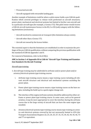 CAR-66
Page 126 of 168
Issue II, R 2 dated 4th September 2017
	Pressurized	aircraft;	
	Aircraft	equipped	with	retractable	landing	gear.	
Another	example	of	limitations	could	be	where	a	pilot-owner	holds	a	pre	CAR-66	quali-
fication	 which	 covered	 privileges	 to	 release	 work	 performed	 on	 aircraft	 structures,	
power	plant,	mechanical	and	electrical	systems	but	limited	to	his/her	own	aircraft	and	
to	a	particular	aircraft	type	(for	example,	a	Cessna	172).	This	pilot-owner	would	receive	
a	CAR-66	aircraft	maintenance	licence	in	the	B1.2	or	B3	(sub)	category	with	the	follow-
ing	limitations	(exclusions):	
	Aircraft	involved	in	commercial	air	transport	(this	limitation	always	exists);	
	Aircraft	other	than	a	Cessna	172;	
	Aircraft	not	owned	by	the	licence	holder.	
The	essential	aspect	is	that	the	limitations	are	established	in	order	to	maintain	the	priv-
ileges	of	the	pre	CAR-66	qualification,	without	comparing	the	previous	qualification	with	
the	standard	of	CAR-66	Appendix	I	and	II.	
For	removal	of	limitations,	refer	to	66.A.50(c).	
AMC to Section 1 of Appendix III to CAR-66 “Aircraft Type Training and Examina-
tion Standard. On-the-Job Training”
	
Aircraft	type	training	
	
1.	Aircraft	type	training	may	be	subdivided	in	airframe	and/or	power	plant	and/or	
				avionics/electrical	systems	type	training	courses	
	
i. Airframe	type	training	course	means	a	type	training	course	including	all	rele-
vant	 aircraft	 structure	 and	 electrical	 and	 mechanical	 systems	 excluding	 the	
power	plant.	
	
ii. Power	plant	type	training	course	means	a	type	training	course	on	the	bare	en-
gine,	including	the	build-up	to	a	quick	engine	change	unit.	
	
iii. The	interface	of	the	engine/airframe	systems	should	be	addressed	by	either	air-
frame	or	power	plant	type	training	course.	In	some	cases,	such	as	for	general	
aviation,	it	may	be	more	appropriate	to	cover	the	interface	during	the	airframe	
course	due	to	the	large	variety	of	aircraft	that	can	have	the	same	engine	type	
installed.	
	
iv. Avionics/electrical	systems	type	training	course	means	type	training	on	avion-
ics	and	electrical	systems	covered	by	but	not	necessarily	limited	to	ATA	(Air	
Transport	Association)	Chapters	22,	23,	24,	25,	27,	31,	33,	34,	42,	44,	45,	46,	73	
and	77	or	equivalent.	
 