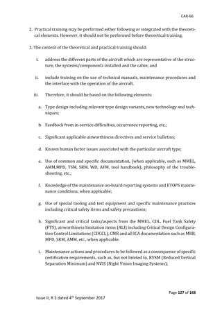 CAR-66
Page 127 of 168
Issue II, R 2 dated 4th September 2017
	
2.		Practical	training	may	be	performed	either	following	or	integrated	with	the	theoreti-
cal	elements.	However,	it	should	not	be	performed	before	theoretical	training.	
	
3.	The	content	of	the	theoretical	and	practical	training	should:	
	
i. address	the	different	parts	of	the	aircraft	which	are	representative	of	the	struc-
ture,	the	systems/components	installed	and	the	cabin;	and	
	
ii. include	training	on	the	use	of	technical	manuals,	maintenance	procedures	and	
the	interface	with	the	operation	of	the	aircraft.	
	
iii. Therefore,	it	should	be	based	on	the	following	elements:	
	
a. Type	design	including	relevant	type	design	variants,	new	technology	and	tech-
niques;	
	
b. Feedback	from	in-service	difficulties,	occurrence	reporting,	etc.;	
	
c. Significant	applicable	airworthiness	directives	and	service	bulletins;	
	
d. Known	human	factor	issues	associated	with	the	particular	aircraft	type;	
	
e. Use	of	common	and	specific	documentation,	(when	applicable,	such	as	MMEL,	
AMM,MPD,	 TSM,	 SRM,	WD,	 AFM,	 tool	handbook),	 philosophy	of	the	 trouble-
shooting,	etc.;	
	
f. Knowledge	of	the	maintenance	on-board	reporting	systems	and	ETOPS	mainte-
nance	conditions,	when	applicable;	
	
g. Use	of	special	tooling	and	test	equipment	and	specific	maintenance	practices	
including	critical	safety	items	and	safety	precautions;	
	
h. Significant	 and	critical	tasks/aspects	 from	the	 MMEL,	 CDL,	Fuel	 Tank	Safety	
(FTS),	airworthiness	limitation	items	(ALI)	including	Critical	Design	Configura-
tion	Control	Limitations	(CDCCL),	CMR	and	all	ICA	documentation	such	as	MRB,	
MPD,	SRM,	AMM,	etc.,	when	applicable.	
	
i. Maintenance	actions	and	procedures	to	be	followed	as	a	consequence	of	specific		
certification	requirements,	such	as,	but	not	limited	to,	RVSM	(Reduced	Vertical	
Separation	Minimum)	and	NVIS	(Night	Vision	Imaging	Systems);	
	
 