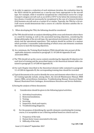CAR-66
Page 129 of 168
Issue II, R 2 dated 4th September 2017
	4.	In	order	to	approve	a	reduction	of	such	minimum	duration,	the	evaluation	done	by	
the	DGCA	should	be	performed	on	a	case-by-case	basis	appropriate	to	the	aircraft	
type.	For	example,	while	it	would	be	exceptional	for	a	theoretical	course	for	a	large	
transport	category	aircraft	such	as	an	A330	or	B757	to	be	below	the	minimum	dura-
tion	shown,	it	would	not	necessarily	be	exceptional	in	the	case	of	a	General	Aviation	
(GA)	business	aircraft	such	as	a	Learjet	45	or	similar.	Typically,	the	TNA	for	a	GA	air-
craft	course	would	demonstrate	that	a	course	of	a	shorter	duration	satisfies	the	re-
quirements.	
	
5.				When	developing	the	TNA,	the	following	should	be	considered:	
	
a)	The	TNA	should	include	an	analysis	identifying	all	the	areas	and	elements	where	there	
is	a	need	for	training	as	well	as	the	associated	learning	objectives,	considering	the	
design	philosophy	of	the	aircraft	type,	the	operational	environment,	the	type	of	oper-
ations	and	the	operational	experience.	This	analysis	should	be	written	in	a	manner	
which	provides	a	reasonable	understanding	of	which	areas	and	elements	constitute	
the	course	to	meet	the	learning	objectives.	
	
b)		As	a	minimum,	the	Training	Need	Analysis	(TNA)	should	take	into	account	all	the	
	 	applicable	elements	contained	in	paragraph	3.1	of	CAR-66	Appendix	III	and		
						associated	AMCs.	
	
c)	The	TNA	should	set	up	the	course	content	considering	the	Appendix	III	objectives	for	
each	level	of	training	and	the	prescribed	topics	in	the	theoretical	element	table	con-
tained	in	paragraph	3.1	of	CAR-66	Appendix	III.	
	
d)	For	each	Chapter	described	in	the	theoretical	element	table	contained	in	paragraph	
3.1	of	CAR-66	Appendix	III,	the	corresponding	training	time	should	be	recorded	
	
e)	Typical	documents	to	be	used	to	identify	the	areas	and	elements	where	there	is	a	need	
for	training	typically	include,	among	others,	the	Aircraft	Maintenance	Manual,	MRB	
report,	CMRs,	airworthiness	limitations,	Troubleshooting	Manual,	Structural	Repair	
Manual,	Illustrated	Parts	Catalogue,	Airworthiness	Directives	and	Service	Bulletins.	
	
f)	During	the	analysis	of	these	documents:	
	
i) Consideration	should	be	given	to	the	following	typical	activities:	
	
1. Activation/reactivation;	
2. Removal/installation;	
3. Testing;	
4. Servicing;	
5. Inspection,	check	and	repairs;	
6. Troubleshooting/diagnosis.	
	
ii) For	the	purpose	of	identifying	the	specific	elements	constituting	the	training	
course,	it	is	acceptable	to	use	a	filtering	method	based	on	criteria	such	as:	
	
1. Frequency	of	the	task;	
2. Human	factor	issues	associated	to	the	task;	
3. Difficulty	of	the	task;	
 