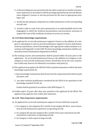 CAR-66
Page 13 of 168
Issue II, R 2 dated 4th September 2017
2.		in	the	preceding	two	year	period	he/she	has	either	acquired	six	months	of	mainte-
nance	experience	in	accordance	with	the	privileges	granted	by	the	Aircraft	Mainte-
nance	Engineer’s	Licence	or	met	the	provision	for	the	issue	of	appropriate	privi-
leges;	and	
3.			he/she	has	the	adequate	competence	to	certify	maintenance	on	the	corresponding	
aircraft;	and
4.			he/she	is	able	to	read,	write	and	communicate	to	an	understandable	level	in	the	
language(s)	in	which	the	technical	documentation	and	procedures	necessary	to	
support	the	issue	of	the	certificate	of	release	to	service	are	written.	
66. A.25 Basic Knowledge requirements:		
a)	An	applicant	for	an	aircraft	maintenance	engineer’s	licence	or	the	addition	of	a	cate-
gory	or	subcategory	to	such	an	aircraft	maintenance	engineer’s	licence	shall	demon-
strate	by	examination,	a	level	of	knowledge	in	the	appropriate	subject	modules	in	ac-
cordance	with	Appendix	I	to	this	CAR.	The	basic	knowledge	examination	shall	be	con-
ducted	by	Central	Examination	Organization	of	DGCA.	
b)	The	training	courses	and	examinations	shall	be	passed	within	10	years	prior	to	the	
application				for	an	aircraft	maintenance	licence	or	the	addition	of	a	category	or	sub-
category	to	such	aircraft	maintenance	licence.	Should	this	not	be	the	case,	examina-
tion	credits	may	however	be	obtained	in	accordance	with	point	(c).	
(c)	The	applicant	may	apply	to	the	DGCA	for	full	or	partial	examination	credit	to	the	basic	
knowledge	requirements	for	
1.	basic	knowledge	examinations	that	do	not	meet	the	requirement	described	in	point	
(b)	above;	and	
2.		any	other	technical	qualification	considered	by	the	DGCA	to	be	equivalent	to	the	
knowledge	standard	of	CAR	-66					
					Credits	shall	be	granted	in	accordance	with	APM	Chapter	17.			
d)	Credits	expire	10	years	after	they	were	granted	to	the	applicant	by	the	DGCA.	The	
applicant	may	apply	for	new	credits	after	expiration.	
66. A.30 Basic Experience requirements:			
a)			An	applicant	for	an	aircraft	maintenance	engineer’s	licence	shall	have	acquired:		
1.	 for	category	A,	sub	categories	B1.2	and	B1.4	and	category	B3	three		years	of	prac-
tical	aircraft	maintenance	experience	on	operating	aircraft	.	
2.	 for	category	B2	and	sub-categories	B1.1	and	B1.3	five	years	of	practical	aircraft	
	 maintenance	experience	on	operating	aircraft.		
3.		for	Category	C	with	respect	to	large	aircraft:		
 