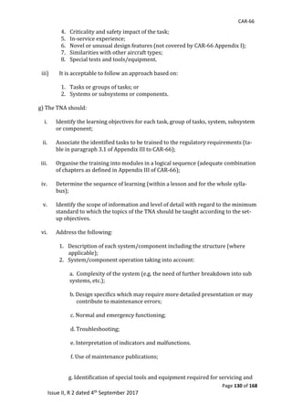 CAR-66
Page 130 of 168
Issue II, R 2 dated 4th September 2017
4. Criticality	and	safety	impact	of	the	task;	
5. In-service	experience;	
6. Novel	or	unusual	design	features	(not	covered	by	CAR-66	Appendix	I);	
7. Similarities	with	other	aircraft	types;	
8. Special	tests	and	tools/equipment.	
	
iii) It	is	acceptable	to	follow	an	approach	based	on:	
	
1. Tasks	or	groups	of	tasks;	or	
2. Systems	or	subsystems	or	components.	
	
g)	The	TNA	should:	
	
i. Identify	the	learning	objectives	for	each	task,	group	of	tasks,	system,	subsystem	
or	component;	
	
ii. Associate	the	identified	tasks	to	be	trained	to	the	regulatory	requirements	(ta-
ble	in	paragraph	3.1	of	Appendix	III	to	CAR-66);	
	
iii. Organise	the	training	into	modules	in	a	logical	sequence	(adequate	combination	
of	chapters	as	defined	in	Appendix	III	of	CAR-66);	
	
iv. Determine	the	sequence	of	learning	(within	a	lesson	and	for	the	whole	sylla-
bus);	
	
v. Identify	the	scope	of	information	and	level	of	detail	with	regard	to	the	minimum	
standard	to	which	the	topics	of	the	TNA	should	be	taught	according	to	the	set-
up	objectives.	
	
vi. Address	the	following:	
	
1. Description	of	each	system/component	including	the	structure	(where	
		applicable);	
2. System/component	operation	taking	into	account:	
	
a. Complexity	of	the	system	(e.g.	the	need	of	further	breakdown	into	sub	
systems,	etc.);	
	
							b.	Design	specifics	which	may	require	more	detailed	presentation	or	may	
												contribute	to	maintenance	errors;	
	
						c.	Normal	and	emergency	functioning;	
			
						d.	Troubleshooting;	
	
						e.	Interpretation	of	indicators	and	malfunctions.	
																										
																									f.	Use	of	maintenance	publications;	
	
	
						g.	Identification	of	special	tools	and	equipment	required	for	servicing	and	
 