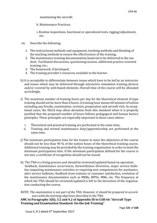 CAR-66
Page 131 of 168
Issue II, R 2 dated 4th September 2017
																	maintaining	the	aircraft;	
	
												h.	Maintenance	Practices;	
	
																							i.	Routine	inspections,	functional	or	operational	tests,	rigging/adjustment,			
																											etc.	
	
vii. Describe	the	following:	
	
1. The	instructional	methods	and	equipment,	teaching	methods	and	blending	of										
the	teaching	methods	to	ensure	the	effectiveness	of	the	training;	
2. The	maintenance	training	documentation/material	to	be	delivered	to	the	stu-
dent;		Facilitated	discussions,	questioning	session,	additional	practice-oriented	
training,	etc.;	
3. The	homework,	if	developed;	
4. The	training	provider’s	resources	available	to	the	learner.	
	
h)	It	is	acceptable	to	differentiate	between	issues	which	have	to	be	led	by	an	instructor	
and	issues	which	may	be	delivered	through	interactive	simulation	training	devices	
and/or	covered	by	web-based	elements.	Overall	time	of	the	course	will	be	allocated	
accordingly.	
	
i)		The	maximum	number	of	training	hours	per	day	for	the	theoretical	element	of	type			
training	should	not	be	more	than	6	hours.	A	training	hour	means	60	minutes	of	tuition	
excluding	any	breaks,	examination,	revision,	preparation	and	aircraft	visit.	In	excep-
tional	cases,	the	DGCA	may	allow	deviation	from	this	standard	when	it	is	properly	
justified	that	the	proposed	number	of	hours	follows	pedagogical	and	human	factors	
principles.	These	principles	are	especially	important	in	those	cases	where:	
	
i. Theoretical	and	practical	training	are	performed	at	the	same	time;	
ii. Training	 and	 normal	 maintenance	 duty/apprenticeship	 are	performed	at	 the	
same	time.	
	
j)	The	minimum	participation	time	for	the	trainee	to	meet	the	objectives	of	the	course	
should	not	be	less	than	90	%	of	the	tuition	hours	of	the	theoretical	training	course.	
Additional	training	may	be	provided	by	the	training	organisation	in	order	to	meet	the	
minimum	participation	time.	If	the	minimum	participation	defined	for	the	course	is	
not	met,	a	certificate	of	recognition	should	not	be	issued.	
	
k)		The	TNA	is	a	living	process	and	should	be	reviewed/updated	based	on	operation	
						feedback,	maintenance	occurrences,	Airworthiness	Directives,	major	service	bulle-
tins	impacting	maintenance	activities	or	requiring	new	competencies	for	mechanics,	
alert	service	bulletins,	feedback	from	trainees	or	customer	satisfaction,	evolution	of	
the	maintenance	documentation	such	as	MRBs,	MPDs,	MMs,	etc.	The	frequency	at	
which	the	TNA	should	be	reviewed/updated	is	left	to	the	discretion	of	the	organisa-
tion	conducting	the	course.	
	
NOTE: The examination is not part of the TNA. However, it should be prepared in accord-
ance with the learning objectives described in the TNA.
AMC to Paragraphs 1(b), 3.2 and 4.2 of Appendix III to CAR-66 “Aircraft Type
Training and Examination Standard. On-the-Job Training”
 