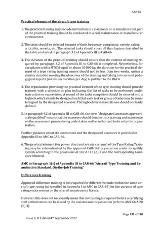 CAR-66
Page 132 of 168
Issue II, R 2 dated 4th September 2017
Practical element of the aircraft type training
1.	The	practical	training	may	include	instruction	in	a	classroom	or	in	simulators	but	part	
of	the	practical	training	should	be	conducted	in	a	real	maintenance	or	manufacturer	
environment.	
	 	
2.	The	tasks	should	be	selected	because	of	their	frequency,	complexity,	variety,	safety,	
					criticality,	novelty,	etc.	The	selected	tasks	should	cover	all	the	chapters	described	in	
the	table	contained	in	paragraph	3.2	of	Appendix	III	to	CAR-66.	
	
3.	The	duration	of	the	practical	training	should	ensure	that	the	content	of	training	re-
quired	by	paragraph	3.2	of	Appendix	III	to	CAR-66	is	completed.	Nevertheless,	for	
aeroplanes	with	a	MTOM	equal	or	above	30	000	kg,	the	duration	for	the	practical	ele-
ment	of	a	type	rating	training	course	should	not	be	less	than	two	weeks,	unless	a	
shorter	duration	meeting	the	objectives	of	the	training	and	taking	into	account	peda-
gogical	aspects	(maximum	duration	per	day)	is	justified	to	the	DGCA.	
	
4.	The	organisation	providing	the	practical	element	of	the	type	training	should	provide	
trainees	with	a	schedule	or	plan	indicating	the	list	of	tasks	to	be	performed	under	
instruction	or	supervision.	A	record	of	the	tasks	completed	should	be	entered	into	a	
logbook	which	should	be	designed	such	that	each	task	or	group	of	tasks	may	be	coun-
tersigned	by	the	designated	assessor.	The	logbook	format	and	its	use	should	be	clearly	
defined.	
	
5.	In	paragraph	4.2	of	Appendix	III	to	CAR-66,	the	term	“designated	assessors	appropri-
ately	qualified”	means	that	the	assessors	should	demonstrate	training	and	experience	
on	the	assessment	process	being	undertaken	and	be	authorised	to	do	so	by	the	organ-
isation.	
	
Further	guidance	about	the	assessment	and	the	designated	assessors	is	provided	in	
Appendix	III	to	AMC	to	CAR-66.	
	
6.	The	practical	element	(for	power	plant	and	avionic	systems)	of	the	Type	Rating	Train-
ing	may	be	subcontracted	by	the	approved	CAR-147	organisation	under	its	quality	
system	according	to	the	provisions	of	147.A.145	(d)	3	and	the	corresponding	Guid-
ance	Material.	
	
AMC to Paragraph 1(c) of Appendix III to CAR-66 “Aircraft Type Training and Ex-
amination Standard. On-the-Job Training”
Differences training
Approved	difference	training	is	not	required	for	different	variants	within	the	same	air-
craft	type	rating	(as	specified	in	Appendix	I	to	AMC	to	CAR-66)	for	the	purpose	of	type	
rating	endorsement	on	the	aircraft	maintenance	licence.	
	
However,	this	does	not	necessarily	mean	that	no	training	is	required	before	a	certifying	
staff	authorization	can	be	issued	by	the	maintenance	organisation	(refer	to	AMC	66.A.20	
(b)	3).	
	
 