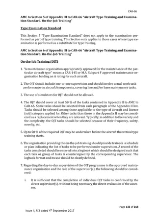CAR-66
Page 133 of 168
Issue II, R 2 dated 4th September 2017
AMC to Section 5 of Appendix III to CAR-66 “Aircraft Type Training and Examina-
tion Standard. On-the-Job Training”
Type Examination Standard
	
This	Section	5	“Type	Examination	Standard”	does	not	apply	to	the	examination	per-
formed	as	part	of	type	training.	This	Section	only	applies	to	those	cases	where	type	ex-
amination	is	performed	as	a	substitute	for	type	training.	
	
AMC to Section 6 of Appendix III to CAR-66 “Aircraft Type Training and Examina-
tion Standard. On-the-Job Training”
On-the-Job Training (OJT)
1.	“A	maintenance	organisation	appropriately	approved	for	the	maintenance	of	the	par-
ticular	aircraft	type”	means	a	CAR-145	or	M.A.	Subpart	F	approved	maintenance	or-
ganisation	holding	an	A	rating	for	such	aircraft.	
	
2.	The	OJT	should	include	one-to-one	supervision	and	should	involve	actual	work	task	
				performance	on	aircraft/components,	covering	line	and/or	base	maintenance	tasks.	
	
3.	The	use	of	simulators	for	OJT	should	not	be	allowed.	
	
4.	The	OJT	should	cover	at	least	50	%	of	the	tasks	contained	in	Appendix	II	to	AMC	to	
CAR-66.	Some	tasks	should	be	selected	from	each	paragraph	of	the	Appendix	II	list.	
Tasks	should	be	selected	among	those	applicable	to	the	type	of	aircraft	and	licence	
(sub)	category	applied	for.	Other	tasks	than	those	in	the	Appendix	II	may	be	consid-
ered	as	a	replacement	when	they	are	relevant.	Typically,	in	addition	to	the	variety	and	
the	complexity,	the	OJT	tasks	should	be	selected	because	of	their	frequency,	safety,	
novelty,	etc.	
	
5.	Up	to	50	%	of	the	required	OJT	may	be	undertaken	before	the	aircraft	theoretical	type	
training	starts.	
	
6.	The	organisation	providing	the	on-the-job	training	should	provide	trainees		a	schedule	
or	plan	indicating	the	list	of	tasks	to	be	performed	under	supervision.	A	record	of	the	
tasks	completed	should	be	entered	into	a	logbook	which	should	be	designed	such	that	
each	task	or	group	of	tasks	is	countersigned	by	the	corresponding	supervisor.	The	
logbook	format	and	its	use	should	be	clearly	defined.	
	
7.	Regarding	the	day-to-day	supervision	of	the	OJT	programme	in	the	approved	mainte-
nance	organisation	and	the	role	of	the	supervisor(s),	the	following	should	be	consid-
ered:	
	
i. It	is	sufficient	that	the	completion	of	individual	OJT	tasks	is	confirmed	by	the	
direct	supervisor(s),	without	being	necessary	the	direct	evaluation	of	the	asses-
sor.	
	
 