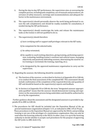 CAR-66
Page 134 of 168
Issue II, R 2 dated 4th September 2017
ii. During	the	day-to-day	OJT	performance,	the	supervision	aims	at	overseeing	the	
complete	process,	including	task	completion,	use	of	manuals	and	procedures,	ob-
servance	of	safety	measures,	warnings	and	recommendations	and	adequate	be-
havior	in	the	maintenance	environment.	
	
iii. The	supervisor(s)	should	personally	observe	the	work	being	performed	to	en-
sure	the	safe	completeness	and	should	be	readily	available	for	consultation,	if	
needed	during	the	OJT	performance.	
	
iv. The	 supervisor(s)	should	 countersign	 the	 tasks	 and	 release	 the	 maintenance	
tasks	as	the	trainee	is	still	not	qualified	to	do	so.	
	
v. The	supervisor(s)	should	therefore:	
	
a) have	certifying	staff	or	support	staff	privileges	relevant	to	the	OJT	tasks;	
	
b) be	competent	for	the	selected	tasks;	
	
c) be	safety-orientated;	
	
d) be	capable	to	coach	(setting	objectives,	giving	training,	performing	supervi-
sion,	evaluating,	handling	trainee’s	reactions	and	cultural	issues,	managing	
objectively	and	positively	debriefing	sessions,	determining	the	need	for	ex-
tra	training	or	reorientate	the	training,	reporting,	etc.);	
	
e) be	designated	by	the	approved	maintenance	organisation	to	carry	out	the	
supervision.	
	
8.		Regarding	the	assessor,	the	following	should	be	considered:	
	
a) The	function	of	the	assessor,	as	described	in	Section	6	of	Appendix	III	to	CAR-66,	
is	to	conduct	the	final	assessment	of	the	completed	OJT.	This	assessment	should	
include	confirmation	of	the	completion	of	the	required	diversity	and	quantity	of	
OJT	and	should	be	based	on	the	supervisor(s)	reports	and	feedback.	
	
b) In	Section	6	of	Appendix	III	to	CAR-66,	the	term	“designated	assessor	appropri-
ately	qualified”	means	that	the	assessor	should	demonstrate	training	and	expe-
rience	on	the	assessment	process	being	undertaken	and	should	be	authorised	to	
do	so	by	the	organisation.	
	
	Further	guidance	about	the	assessment	and	the	designated	assessors	is	provided	in	Ap-
pendix	III	to	AMC	to	CAR-66.	
	
9	 The	 procedures	 for	 OJT	 should	 be	 included	 into	 the	 Exposition	 Manual	 of	 the	 ap								
proved	maintenance	organisation	(Chapter	3.15,	as	indicated	in	AMC	145.A.70	(a)).	
				These	procedures	in	the	Exposition	Manual	are	approved	by	the	DGCA,	and	providing	
training	is	not	one	of	the	privileges	of	a	maintenance	organisation,	they	can	only	be	
used	when	the	licencing	authority	is	the	DGCA.	In	other	cases,	it	is	up	to	the	licencing	
authority	to	decide	whether	it	accepts	such	procedures	for	the	purpose	of	approving	
the	OJT	(refer	to	AMC	66.B.115).	
 