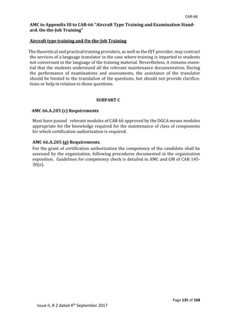 CAR-66
Page 135 of 168
Issue II, R 2 dated 4th September 2017
AMC to Appendix III to CAR-66 “Aircraft Type Training and Examination Stand-
ard. On-the-Job Training”
Aircraft type training and On-the-Job Training
	
				The	theoretical	and	practical	training	providers,	as	well	as	the	OJT	provider,	may	contract	
the	services	of	a	language	translator	in	the	case	where	training	is	imparted	to	students	
not	conversant	in	the	language	of	the	training	material.	Nevertheless,	it	remains	essen-
tial	that	the	students	understand	all	the	relevant	maintenance	documentation.	During	
the	 performance	 of	 examinations	 and	 assessments,	 the	 assistance	 of	 the	 translator	
should	be	limited	to	the	translation	of	the	questions,	but	should	not	provide	clarifica-
tions	or	help	in	relation	to	those	questions.	
	
	
SUBPART C
	
AMC 66.A.205 (c) Requirements
Must	have	passed			relevant	modules	of	CAR	66	approved	by	the	DGCA	means	modules	
appropriate	for	the	knowledge	required	for	the	maintenance	of	class	of	components	
for	which	certification	authorization	is	required.		
AMC 66.A.205 (g) Requirements.
For	the	grant	of	certification	authorization	the	competency	of	the	candidate	shall	be	
assessed	by	the	organization,	following	procedures	documented	in	the	organization	
exposition.		Guidelines	for	competency	check	is	detailed	in	AMC	and	GM	of	CAR	145-
30(e).			
 