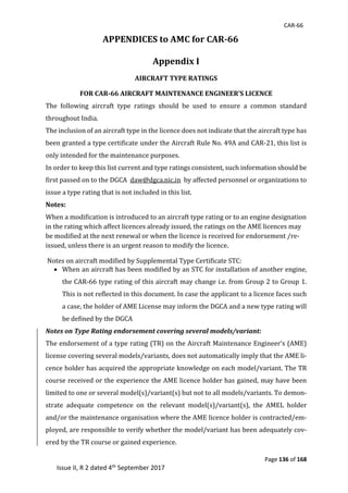CAR-66
Page 136 of 168
Issue II, R 2 dated 4th September 2017
APPENDICES to AMC for CAR-66	
	
Appendix I
AIRCRAFT TYPE RATINGS 	
FOR CAR-66 AIRCRAFT MAINTENANCE ENGINEER’S LICENCE 	
The	 following	 aircraft	 type	 ratings	 should	 be	 used	 to	 ensure	 a	 common	 standard	
throughout	India.		
The	inclusion	of	an	aircraft	type	in	the	licence	does	not	indicate	that	the	aircraft	type	has	
been	granted	a	type	certificate	under	the	Aircraft	Rule	No.	49A	and	CAR-21,	this	list	is	
only	intended	for	the	maintenance	purposes.		
In	order	to	keep	this	list	current	and	type	ratings	consistent,	such	information	should	be	
first	passed	on	to	the	DGCA		daw@dgca.nic.in		by	affected	personnel	or	organizations	to	
issue	a	type	rating	that	is	not	included	in	this	list.		
Notes:
When	a	modification	is	introduced	to	an	aircraft	type	rating	or	to	an	engine	designation	
in	the	rating	which	affect	licences	already	issued,	the	ratings	on	the	AME	licences	may	
be	modified	at	the	next	renewal	or	when	the	licence	is	received	for	endorsement	/re-
issued,	unless	there	is	an	urgent	reason	to	modify	the	licence.	
	Notes	on	aircraft	modified	by	Supplemental	Type	Certificate	STC:		
 When	an	aircraft	has	been	modified	by	an	STC	for	installation	of	another	engine,	
the	CAR-66	type	rating	of	this	aircraft	may	change	i.e.	from	Group	2	to	Group	1.	
This	is	not	reflected	in	this	document.	In	case	the	applicant	to	a	licence	faces	such	
a	case,	the	holder	of	AME	License	may	inform	the	DGCA	and	a	new	type	rating	will	
be	defined	by	the	DGCA		
Notes on Type Rating endorsement covering several models/variant:
The	endorsement	of	a	type	rating	(TR)	on	the	Aircraft	Maintenance	Engineer’s	(AME)	
license	covering	several	models/variants,	does	not	automatically	imply	that	the	AME	li-
cence	holder	has	acquired	the	appropriate	knowledge	on	each	model/variant.	The	TR	
course	received	or	the	experience	the	AME	licence	holder	has	gained,	may	have	been	
limited	to	one	or	several	model(s)/variant(s)	but	not	to	all	models/variants.	To	demon-
strate	 adequate	 competence	 on	 the	 relevant	 model(s)/variant(s),	 the	 AMEL	 holder	
and/or	the	maintenance	organisation	where	the	AME	licence	holder	is	contracted/em-
ployed,	are	responsible	to	verify	whether	the	model/variant	has	been	adequately	cov-
ered	by	the	TR	course	or	gained	experience.	
 