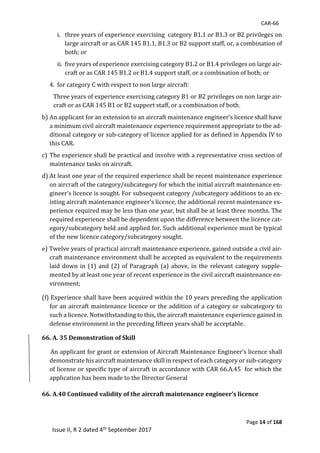 CAR-66
Page 14 of 168
Issue II, R 2 dated 4th September 2017
i.		 three	years	of	experience	exercising		category	B1.1	or	B1.3	or	B2	privileges	on	
large	aircraft	or	as	CAR	145	B1.1,	B1.3	or	B2	support	staff,	or,	a	combination	of	
both;	or	
ii.	 five	years	of	experience	exercising	category	B1.2	or	B1.4	privileges	on	large	air-
craft	or	as	CAR	145	B1.2	or	B1.4	support	staff,	or	a	combination	of	both;	or	
4.	 for	category	C	with	respect	to	non	large	aircraft:		
Three	years	of	experience	exercising	category	B1	or	B2	privileges	on	non	large	air-
craft	or	as	CAR	145	B1	or	B2	support	staff,	or	a	combination	of	both.
b)	An	applicant	for	an	extension	to	an	aircraft	maintenance	engineer’s	licence	shall	have	
a	minimum	civil	aircraft	maintenance	experience	requirement	appropriate	to	the	ad-
ditional	category	or	sub-category	of	licence	applied	for	as	defined	in	Appendix	IV	to	
this	CAR.			
c)	The	experience	shall	be	practical	and	involve	with	a	representative	cross	section	of	
maintenance	tasks	on	aircraft.	
d)	At	least	one	year	of	the	required	experience	shall	be	recent	maintenance	experience	
on	aircraft	of	the	category/subcategory	for	which	the	initial	aircraft	maintenance	en-
gineer’s	licence	is	sought.	For	subsequent	category	/subcategory	additions	to	an	ex-
isting	aircraft	maintenance	engineer’s	licence,	the	additional	recent	maintenance	ex-
perience	required	may	be	less	than	one	year,	but	shall	be	at	least	three	months.	The	
required	experience	shall	be	dependent	upon	the	difference	between	the	licence	cat-
egory/subcategory	held	and	applied	for.	Such	additional	experience	must	be	typical	
of	the	new	licence	category/subcategory	sought.	
e)	Twelve	years	of	practical	aircraft	maintenance	experience,	gained	outside	a	civil	air-
craft	maintenance	environment	shall	be	accepted	as	equivalent	to	the	requirements	
laid	down	in	(1)	and	(2)	of	Paragraph	(a)	above,	in	the	relevant	category	supple-
mented	by	at	least	one	year	of	recent	experience	in	the	civil	aircraft	maintenance	en-
vironment;
(f)	Experience	shall	have	been	acquired	within	the	10	years	preceding	the	application	
for	an	aircraft	maintenance	licence	or	the	addition	of	a	category	or	subcategory	to	
such	a	licence.	Notwithstanding	to	this,	the	aircraft	maintenance	experience	gained	in	
defense	environment	in	the	preceding	fifteen	years	shall	be	acceptable.	
66. A. 35 Demonstration of Skill
						An	applicant	for	grant	or	extension	of	Aircraft	Maintenance	Engineer’s	licence	shall	
demonstrate	his	aircraft	maintenance	skill	in	respect	of	each	category	or	sub-category	
of	license	or	specific	type	of	aircraft	in	accordance	with	CAR	66.A.45		for	which	the	
application	has	been	made	to	the	Director	General	
	
66. A.40 Continued validity of the aircraft maintenance engineer’s licence
 