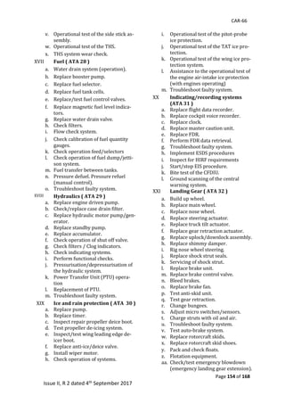 CAR-66
Page 154 of 168
Issue II, R 2 dated 4th September 2017
v. Operational	test	of	the	side	stick	as-
sembly.	
w. Operational	test	of	the	THS.	
x. THS	system	wear	check.	
XVII	 Fuel ( ATA 28 )
a. Water	drain	system	(operation).	
b. Replace	booster	pump.	
c. Replace	fuel	selector.	
d. Replace	fuel	tank	cells.	
e. Replace/test	fuel	control	valves.	
f. Replace	magnetic	fuel	level	indica-
tors.	
g. Replace	water	drain	valve.	
h. Check	filters.	
i. Flow	check	system.	
j. Check	calibration	of	fuel	quantity	
gauges.	
k. Check	operation	feed/selectors	
l. Check	operation	of	fuel	dump/jetti-
son	system.	
m. Fuel	transfer	between	tanks.	
n. Pressure	defuel.	Pressure	refuel	
(manual	control).	
o. Troubleshoot	faulty	system.	
XVIII	 Hydraulics ( ATA 29 )
a. Replace	engine	driven	pump.	
b. Check/replace	case	drain	filter.	
c. Replace	hydraulic	motor	pump/gen-
erator.	
d. Replace	standby	pump.	
e. Replace	accumulator.	
f. Check	operation	of	shut	off	valve.	
g. Check	filters	/	Clog	indicators.	
h. Check	indicating	systems.	
i. Perform	functional	checks.	
j. Pressurisation/depressurisation	of	
the	hydraulic	system.	
k. Power	Transfer	Unit	(PTU)	opera-
tion	
l. Replacement	of	PTU.	
m. Troubleshoot	faulty	system.	
XIX	 Ice and rain protection ( ATA 30 )
a. Replace	pump.	
b. Replace	timer.	
c. Inspect	repair	propeller	deice	boot.	
d. Test	propeller	de-icing	system.	
e. Inspect/test	wing	leading	edge	de-
icer	boot.	
f. Replace	anti-ice/deice	valve.	
g. Install	wiper	motor.	
h. Check	operation	of	systems.	
i. Operational	test	of	the	pitot-probe	
ice	protection.	
j. Operational	test	of	the	TAT	ice	pro-
tection.	
k. Operational	test	of	the	wing	ice	pro-
tection	system.	
l. Assistance	to	the	operational	test	of	
the	engine	air-intake	ice	protection	
(with	engines	operating)	
m. Troubleshoot	faulty	system.	
XX	 Indicating/recording systems
(ATA 31 )
a. Replace	flight	data	recorder.	
b. Replace	cockpit	voice	recorder.	
c. Replace	clock.	
d. Replace	master	caution	unit.	
e. Replace	FDR.	
f. Perform	FDR	data	retrieval.	
g. Troubleshoot	faulty	system.	
h. Implement	ESDS	procedures	
i. Inspect	for	HIRF	requirements	
j. Start/stop	EIS	procedure.	
k. Bite	test	of	the	CFDIU.	
l. Ground	scanning	of	the	central	
warning	system.	
XXI	 Landing Gear ( ATA 32 )
a. Build	up	wheel.	
b. Replace	main	wheel.	
c. Replace	nose	wheel.	
d. Replace	steering	actuator.	
e. Replace	truck	tilt	actuator.	
f. Replace	gear	retraction	actuator.	
g. Replace	uplock/downlock	assembly.	
h. Replace	shimmy	damper.	
i. Rig	nose	wheel	steering.	
j. Replace	shock	strut	seals.	
k. Servicing	of	shock	strut.	
l. Replace	brake	unit.	
m. Replace	brake	control	valve.	
n. Bleed	brakes.	
o. Replace	brake	fan.	
p. Test	anti-skid	unit.	
q. Test	gear	retraction.	
r. Change	bungees.	
s. Adjust	micro	switches/sensors.		
t. Charge	struts	with	oil	and	air.	
u. Troubleshoot	faulty	system.		
v. Test	auto-brake	system.	
w. Replace	rotorcraft	skids.	
x. Replace	rotorcraft	skid	shoes.	
y. Pack	and	check	floats.	
z. Flotation	equipment.	
aa. Check/test	emergency	blowdown	
(emergency	landing	gear	extension).	
 