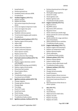 CAR-66
Page 157 of 168
Issue II, R 2 dated 4th September 2017
f. Install	helicoil.	
g. Perform	ground	run.	
h. Establish/check	reference	RPM.	
i. Troubleshoot.	
XLII	 Turbine Engines ( ATA 72 )
a. Replace	module.	
b. Replace	fan	blade.	
c. Hot	section	inspection/borescope	
check.	
d. Carry	out	engine/compressor	wash.	
e. Carry	out	engine	dry	cycle.	
f. Engine	ground	run.	
g. Establish	reference	power.	
h. Trend	monitoring/gas	path	analysis.	
i. Troubleshoot.	
XLIII	 Fuel and control, piston ( ATA 73 )
a. Replace	engine	driven	pump.	
b. Adjust	AMC.	
c. Adjust	ABC.	
d. Install	carburetor/injector.	
e. Adjust	carburetor/injector.	
f. Clean	injector	nozzles.	
g. Replace	primer	line.	
h. Check	carburetor	float	setting.	
XLIV	 Fuel and control, turbine (ATA 73)
a. Replace	FCU.	
b. Replace	engine	electronic	control	
unit	(FADEC).	
c. Replace	fuel	metering	unit	(FADEC).	
d. Replace	engine	driven	pump.	
e. Clean/test	fuel	nozzles.	
f. Clean/replace	filters.	
g. Adjust	FCU.	
h. Troubleshoot	faulty	system.	
i. Functional	test	of	FADEC.	
XLV	 Ignition systems, piston (ATA 74)
a. Change	magneto.	
b. Change	ignition	vibrator.	
c. Change	plugs.	
d. Test	plugs.	
e. Check	H.T.	leads.	
f. Install	new	leads.	
g. Check	timing.	
h. Check	system	bonding.	
i. Troubleshoot	faulty	system.	
XLVI	 Ignition systems, turbine (ATA 74)
a. Perform	functional	test	of	the	igni-
tion	system.	
b. Check	glow	plugs/	ignitors.	
c. Check	H.T.	leads.	
d. Check	ignition	unit.	
e. Replace	ignition	unit.	
f. Troubleshoot	faulty	system.	
XLVII	 Engine Controls( ATA 76 )
a. Rig	thrust	lever.	
b. Rig	RPM	control.	
c. Rig	mixture	HP	cock	lever.	
d. Rig	power	lever.	
e. Check	control	sync	(multi-eng).	
f. Check	controls	for	correct	assembly	
and	locking.	
g. Check	controls	for	range	and	direc-
tion	of	movement.	
h. Adjust	pedestal	micro-switches.	
i. Troubleshoot	faulty	system.	
XLVIII	 Engine Indicating ( ATA 77 )
a. Replace	engine	instruments(s).	
b. Replace	oil	temperature	bulb.	
c. Replace	thermocouples.	
d. Check	calibration.	
e. Troubleshoot	faulty	system.	
XLIX	 Exhaust, piston ( ATA 78 )
a. Replace	exhaust	gasket.	
b. Inspect	welded	repair.	
c. Pressure	check	cabin	heater	muff.	
d. Troubleshoot	faulty	system.	
L	 Exhaust, turbine ( ATA 78 )
a. Change	jet	pipe.	
b. Change	shroud	assembly.	
c. Install	trimmers.	
d. Inspect/replace	thrust	reverser.	
e. Replace	thrust	reverser	component.	
f. Deactivate/reactivate	thrust	re-
verser.	
g. Operational	test	of	the	thrust	re-
verser	system.	
	
LI	 Oil ( ATA 79 )
a. Change	oil.	
b. Check	filter(s).	
c. Adjust	pressure	relief	valve.	
d. Replace	oil	tank.	
e. Replace	oil	pump.	
f. Replace	oil	cooler.	
 