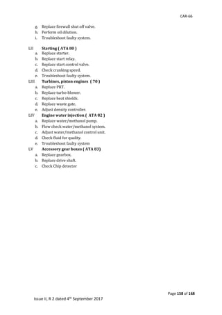 CAR-66
Page 158 of 168
Issue II, R 2 dated 4th September 2017
g. Replace	firewall	shut	off	valve.	
h. Perform	oil	dilution.	
i. Troubleshoot	faulty	system.	
	
LII	 Starting ( ATA 80 )
a. Replace	starter.	
b. Replace	start	relay.	
c. Replace	start	control	valve.	
d. Check	cranking	speed.	
e. Troubleshoot	faulty	system.	
LIII	 Turbines, piston engines ( 70 )
a. Replace	PRT.	
b. Replace	turbo-blower.	
c. Replace	heat	shields.	
d. Replace	waste	gate.	
e. Adjust	density	controller.	
LIV	 Engine water injection ( ATA 82 )
a. Replace	water/methanol	pump.	
b. Flow	check	water/methanol	system.	
c. Adjust	water/methanol	control	unit.	
d. Check	fluid	for	quality.	
e. Troubleshoot	faulty	system	
LV	 Accessory gear boxes ( ATA 83)
a. Replace	gearbox.	
b. Replace	drive	shaft.	
c. Check	Chip	detector	
	
 