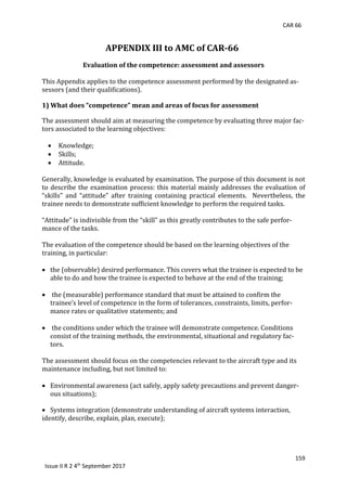 CAR 66
159
Issue II R 2 4th
September 2017
APPENDIX III to AMC of CAR-66
Evaluation of the competence: assessment and assessors
This	Appendix	applies	to	the	competence	assessment	performed	by	the	designated	as-
sessors	(and	their	qualifications).	
	
1) What does “competence” mean and areas of focus for assessment
The	assessment	should	aim	at	measuring	the	competence	by	evaluating	three	major	fac-
tors	associated	to	the	learning	objectives:	
	
 Knowledge;	
 Skills;	
 Attitude.	
	
Generally,	knowledge	is	evaluated	by	examination.	The	purpose	of	this	document	is	not	
to	describe	the	examination	process:	this	material	mainly	addresses	the	evaluation	of	
“skills”	 and	 “attitude”	 after	 training	 containing	 practical	 elements.	 	 Nevertheless,	 the	
trainee	needs	to	demonstrate	sufficient	knowledge	to	perform	the	required	tasks.	
	
“Attitude”	is	indivisible	from	the	“skill”	as	this	greatly	contributes	to	the	safe	perfor-
mance	of	the	tasks.	
	
The	evaluation	of	the	competence	should	be	based	on	the	learning	objectives	of	the	
training,	in	particular:	
	
 the	(observable)	desired	performance.	This	covers	what	the	trainee	is	expected	to	be	
able	to	do	and	how	the	trainee	is	expected	to	behave	at	the	end	of	the	training;	
	
 	the	(measurable)	performance	standard	that	must	be	attained	to	confirm	the	
trainee’s	level	of	competence	in	the	form	of	tolerances,	constraints,	limits,	perfor-
mance	rates	or	qualitative	statements;	and	
	
 	the	conditions	under	which	the	trainee	will	demonstrate	competence.	Conditions	
consist	of	the	training	methods,	the	environmental,	situational	and	regulatory	fac-
tors.	
	
The	assessment	should	focus	on	the	competencies	relevant	to	the	aircraft	type	and	its	
maintenance	including,	but	not	limited	to:	
	
 Environmental	awareness	(act	safely,	apply	safety	precautions	and	prevent	danger-
ous	situations);	
	
 Systems	integration	(demonstrate	understanding	of	aircraft	systems	interaction,		
identify,	describe,	explain,	plan,	execute);	
	
 