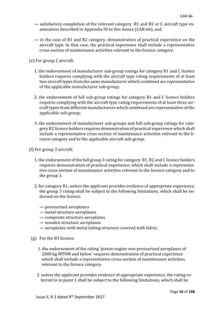 CAR-66
Page 16 of 168
Issue II, R 2 dated 4th September 2017
—	satisfactory	completion	of	the	relevant	category		B1	and	B2	or	C	aircraft	type	ex-
amination	described	in	Appendix	III	to	this	Annex	(CAR-66),	and	
	
—	in	the	case	of	B1	and	B2	category,	demonstration	of	practical	experience	on	the	
aircraft	type.	In	that	case,	the	practical	experience	shall	include	a	representative	
cross	section	of	maintenance	activities	relevant	to	the	licence	category.	
						
(e)	For	group	2	aircraft:	
	
1.	the	endorsement	of	manufacturer	sub-group	ratings	for	category	B1	and	C	licence	
holders	requires	complying	with	the	aircraft	type	rating	requirements	of	at	least	
two	aircraft	types	from	the	same	manufacturer	which	combined	are	representative	
of	the	applicable	manufacturer	sub-group;	
	
2.	the	endorsement	of	full	sub-group	ratings	for	category	B1	and	C	licence	holders	
requires	complying	with	the	aircraft	type	rating	requirements	of	at	least	three	air-
craft	types	from	different	manufacturers	which	combined	are	representative	of	the	
applicable	sub-group;	
	
3.	the	endorsement	of	manufacturer	sub-groups	and	full	sub-group	ratings	for	cate-
gory	B2	licence	holders	requires	demonstration	of	practical	experience	which	shall	
include	a	representative	cross	section	of	maintenance	activities	relevant	to	the	li-
cence	category	and	to	the	applicable	aircraft	sub-group.	
	
(f)	For	group	3	aircraft:	
	
1.	the	endorsement	of	the	full	group	3	rating	for	category		B1,	B2	and	C	licence	holders	
requires	demonstration	of	practical	experience,	which	shall	include	a	representa-
tive	cross	section	of	maintenance	activities	relevant	to	the	licence	category	and	to	
the	group	3.	
	
2.	for	category	B1,	unless	the	applicant	provides	evidence	of	appropriate	experience,	
the	group	3	rating	shall	be	subject	to	the	following	limitations,	which	shall	be	en-
dorsed	on	the	licence:	
	
—	pressurised	aeroplanes	
—	metal	structure	aeroplanes	
—	composite	structure	aeroplanes	
—	wooden	structure	aeroplanes	
—	aeroplanes	with	metal	tubing	structure	covered	with	fabric.	
	
		(g)			For	the	B3	licence:	
	
									1.	the	endorsement	of	the	rating	‘piston-engine	non-pressurised	aeroplanes	of															
													2000	kg	MTOM	and	below’	requires	demonstration	of	practical	experience			
													which	shall	include	a	representative	cross-section	of	maintenance	activities							
													relevant	to	the	licence	category.	
	
								2.	unless	the	applicant	provides	evidence	of	appropriate	experience,	the	rating	re-	
												ferred	to	in	point	1	shall	be	subject	to	the	following	limitations,	which	shall	be			
 