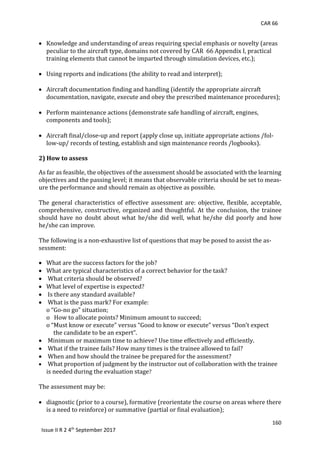 CAR 66
160
Issue II R 2 4th
September 2017
 Knowledge	and	understanding	of	areas	requiring	special	emphasis	or	novelty	(areas		
peculiar	to	the	aircraft	type,	domains	not	covered	by	CAR		66	Appendix	I,	practical	
training	elements	that	cannot	be	imparted	through	simulation	devices,	etc.);	
	
 Using	reports	and	indications	(the	ability	to	read	and	interpret);	
	
 Aircraft	documentation	finding	and	handling	(identify	the	appropriate	aircraft	
	 documentation,	navigate,	execute	and	obey	the	prescribed	maintenance	procedures);	
	
 Perform	maintenance	actions	(demonstrate	safe	handling	of	aircraft,	engines,	
	 components	and	tools);	
	
 Aircraft	final/close-up	and	report	(apply	close	up,	initiate	appropriate	actions	/fol-
low-up/	records	of	testing,	establish	and	sign	maintenance	reords	/logbooks).	
	
2) How to assess
As	far	as	feasible,	the	objectives	of	the	assessment	should	be	associated	with	the	learning	
objectives	and	the	passing	level;	it	means	that	observable	criteria	should	be	set	to	meas-
ure	the	performance	and	should	remain	as	objective	as	possible.	
	
The	general	characteristics	 of	effective	assessment	are:	objective,	 flexible,	 acceptable,	
comprehensive,	constructive,	organized	and	thoughtful.	At	the	conclusion,	the	trainee	
should	 have	 no	 doubt	 about	 what	 he/she	 did	 well,	 what	 he/she	 did	 poorly	 and	 how	
he/she	can	improve.	
	
The	following	is	a	non-exhaustive	list	of	questions	that	may	be	posed	to	assist	the	as-
sessment:	
	
 What	are	the	success	factors	for	the	job?	
 What	are	typical	characteristics	of	a	correct	behavior	for	the	task?	
 	What	criteria	should	be	observed?	
 What	level	of	expertise	is	expected?	
 	Is	there	any	standard	available?	
 	What	is	the	pass	mark?	For	example:	
o	“Go-no	go”	situation;	
o			How	to	allocate	points?	Minimum	amount	to	succeed;	
o	“Must	know	or	execute”	versus	“Good	to	know	or	execute”	versus	“Don’t	expect	
					the	candidate	to	be	an	expert”.	
 	Minimum	or	maximum	time	to	achieve?	Use	time	effectively	and	efficiently.	
 	What	if	the	trainee	fails?	How	many	times	is	the	trainee	allowed	to	fail?	
 	When	and	how	should	the	trainee	be	prepared	for	the	assessment?	
 	What	proportion	of	judgment	by	the	instructor	out	of	collaboration	with	the	trainee			
is	needed	during	the	evaluation	stage?	
	
The	assessment	may	be:	
	
 diagnostic	(prior	to	a	course),	formative	(reorientate	the	course	on	areas	where	there	
is	a	need	to	reinforce)	or	summative	(partial	or	final	evaluation);	
 
