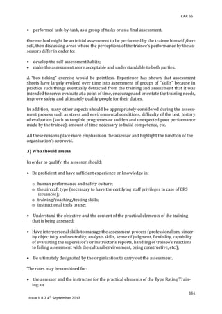 CAR 66
161
Issue II R 2 4th
September 2017
 	performed	task-by-task,	as	a	group	of	tasks	or	as	a	final	assessment.	
	
One	method	might	be	an	initial	assessment	to	be	performed	by	the	trainee	himself	/her-
self,	then	discussing	areas	where	the	perceptions	of	the	trainee’s	performance	by	the	as-
sessors	differ	in	order	to:	
	
 	develop	the	self-assessment	habits;	
 	make	the	assessment	more	acceptable	and	understandable	to	both	parties.	
	
A	 “box-ticking”	 exercise	 would	 be	 pointless.	 Experience	 has	 shown	 that	 assessment	
sheets	have	largely	evolved	over	time	into	assessment	of	groups	of	“skills”	because	in	
practice	such	things	eventually	detracted	from	the	training	and	assessment	that	it	was	
intended	to	serve:	evaluate	at	a	point	of	time,	encourage	and	orientate	the	training	needs,	
improve	safety	and	ultimately	qualify	people	for	their	duties.	
	
In	addition,	many	other	aspects	should	be	appropriately	considered	during	the	assess-
ment	process	such	as	stress	and	environmental	conditions,	difficulty	of	the	test,	history	
of	evaluation	(such	as	tangible	progresses	or	sudden	and	unexpected	poor	performance	
made	by	the	trainee),	amount	of	time	necessary	to	build	competence,	etc.	
All	these	reasons	place	more	emphasis	on	the	assessor	and	highlight	the	function	of	the	
organisation’s	approval.		
3) Who should assess
In	order	to	qualify,	the	assessor	should:	
 Be	proficient	and	have	sufficient	experience	or	knowledge	in:
o human	performance	and	safety	culture;	
o			the	aircraft	type	(necessary	to	have	the	certifying	staff	privileges	in	case	of	CRS	
						issuances);	
o			training/coaching/testing	skills;	
o			instructional	tools	to	use;	
	
 	Understand	the	objective	and	the	content	of	the	practical	elements	of	the	training		
that	is	being	assessed;	
	
 Have	interpersonal	skills	to	manage	the	assessment	process	(professionalism,	sincer-
ity	objectivity	and	neutrality,	analysis	skills,	sense	of	judgment,	flexibility,	capability	
of	evaluating	the	supervisor’s	or	instructor’s	reports,	handling	of	trainee’s	reactions	
to	failing	assessment	with	the	cultural	environment,	being	constructive,	etc.);	
	
 	Be	ultimately	designated	by	the	organisation	to	carry	out	the	assessment.	
	
The	roles	may	be	combined	for:	
	
 	the	assessor	and	the	instructor	for	the	practical	elements	of	the	Type	Rating	Train-
ing;	or	
 