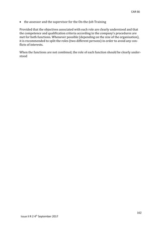 CAR 66
162
Issue II R 2 4th
September 2017
 	the	assessor	and	the	supervisor	for	the	On-the-Job	Training	
	
Provided	that	the	objectives	associated	with	each	role	are	clearly	understood	and	that	
the	competence	and	qualification	criteria	according	to	the	company’s	procedures	are	
met	for	both	functions.	Whenever	possible	(depending	on	the	size	of	the	organisation),	
it	is	recommended	to	split	the	roles	(two	different	persons)	in	order	to	avoid	any	con-
flicts	of	interests.	
	
When	the	functions	are	not	combined,	the	role	of	each	function	should	be	clearly	under-
stood	 	
 