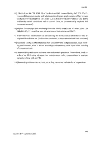 CAR 66
165
Issue II R 2 4th
September 2017
iii) SFARs	from	14	CFR	SFAR	88	of	the	FAA	and	JAA	Internal	Policy	INT	POL	25/12:	
reason	of	these	documents,	and	what	was	the	ultimate	goal,	margins	of	fuel	system	
safety	improvements	(from	10-6	to	10-9,	in	fact	improvement	by	a	factor	100-	1000,	
to	identify	unsafe	conditions	and	to	correct	them,	to	systematically	improve	fuel	
tank	maintenance),	
iv)Explain	the	concepts	that	are	being	used:	the	results	of	SFAR	88	of	the	FAA	and	JAA	
INT/POL	25/12:	modifications,	airworthiness	limitations	and	CDCCL,	
v) Where	relevant	information	can	be	found	by	the	mechanics	and	how	to	use	and	in-
terpret	this	information	(maintenance	manuals,	component	maintenance	manuals)	
vi)Fuel	Tank	Safety	and	Maintenance:	fuel	tank	entry	and	exit	procedures,	clean	work-
ing	environment,	what	is	meant	by	configuration	control,	wire	separation,	bonding	
of	components	etc,	
vii) Flammability	reduction	systems:	reason	for	their	presence,	their	effects,	the	haz-
ards	 of	 an	 FRS	 using	 nitrogen	 for	 maintenance,	 safety	 precautions	 in	 mainte-
nance/working	with	an	FRS,	
viii)Recording	maintenance	actions,	recording	measures	and	results	of	inspections.	
	
 
