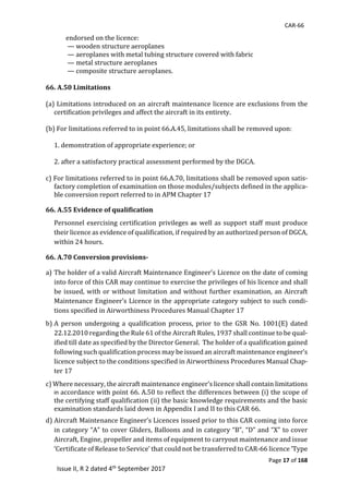 CAR-66
Page 17 of 168
Issue II, R 2 dated 4th September 2017
													endorsed	on	the	licence:	
														—	wooden	structure	aeroplanes	
														—	aeroplanes	with	metal	tubing	structure	covered	with	fabric	
														—	metal	structure	aeroplanes	
														—	composite	structure	aeroplanes.	
	
66. A.50 Limitations
	
(a)	Limitations	introduced	on	an	aircraft	maintenance	licence	are	exclusions	from	the	
certification	privileges	and	affect	the	aircraft	in	its	entirety.	
	
(b)	For	limitations	referred	to	in	point	66.A.45,	limitations	shall	be	removed	upon:	
	
1.	demonstration	of	appropriate	experience;	or	
	
2.	after	a	satisfactory	practical	assessment	performed	by	the	DGCA.	
	
c)	For	limitations	referred	to	in	point	66.A.70,	limitations	shall	be	removed	upon	satis-
factory	completion	of	examination	on	those	modules/subjects	defined	in	the	applica-
ble	conversion	report	referred	to	in	APM	Chapter	17	
66. A.55 Evidence of qualification		
Personnel	exercising	certification	privileges	as well	as	support	staff	must	produce	
their	licence	as	evidence	of	qualification,	if	required	by	an	authorized	person	of	DGCA,	
within	24	hours.
66. A.70 Conversion provisions-
a)		The	holder	of	a	valid	Aircraft	Maintenance	Engineer’s	Licence	on	the	date	of	coming	
into	force	of	this	CAR	may	continue	to	exercise	the	privileges	of	his	licence	and	shall	
be	issued,	with	or	without	limitation	and	without	further	examination,	an	Aircraft	
Maintenance	Engineer’s	Licence	in	the	appropriate	category	subject	to	such	condi-
tions	specified	in	Airworthiness	Procedures	Manual	Chapter	17		
b)		A	 person	 undergoing	 a	 qualification	 process,	 prior	 to	 the	 GSR	 No.	 1001(E)	 dated	
22.12.2010	regarding	the	Rule	61	of	the	Aircraft	Rules,	1937	shall	continue	to	be	qual-
ified	till	date	as	specified	by	the	Director	General.		The	holder	of	a	qualification	gained	
following	such	qualification	process	may	be	issued	an	aircraft	maintenance	engineer’s	
licence	subject	to	the	conditions	specified	in	Airworthiness	Procedures	Manual	Chap-
ter	17		
c)	Where	necessary,	the	aircraft	maintenance	engineer’s	licence	shall	contain	limitations	
in	accordance	with	point	66.	A.50	to	reflect	the	differences	between	(i)	the	scope	of	
the	certifying	staff	qualification	(ii)	the	basic	knowledge	requirements	and the	basic	
examination	standards	laid	down	in	Appendix	I	and	II	to	this	CAR	66.	
d)	Aircraft	Maintenance	Engineer’s	Licences	issued	prior	to	this	CAR	coming	into	force	
in	category	“A”	to	cover	Gliders,	Balloons	and	in	category	“B”,	“D”	and	“X”	to	cover	
Aircraft,	Engine,	propeller	and	items	of	equipment	to	carryout	maintenance	and	issue	
‘Certificate	of	Release	to	Service’	that	could	not	be	transferred	to	CAR-66	licence	‘Type	
 