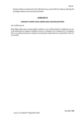 CAR-66
Page 18 of 168
Issue II, R 2 dated 4th September 2017
Rating’	shall	be	transferred	to	the	CAR-66	licence	section	XIV	(a)	without	altering	the	
privileges	hitherto	exercised	by	the	holder.	
	
SUBPART B
AIRCRAFT OTHER THAN AEROPLANES AND HELICOPTERS
66.	A.100	General	
Microlight,	light	sport	aircraft,	glider,	balloon	or	an	airship	shall	be	certified	by	an	air-
craft	maintenance	engineer	holding	a	licence	in	Category	A	or	Category	B1	or	Category	
B3	or	an	authorised	person	subject	to	meeting	the	requirements	as	specified	in	the	rel-
evant	CAR.	
 